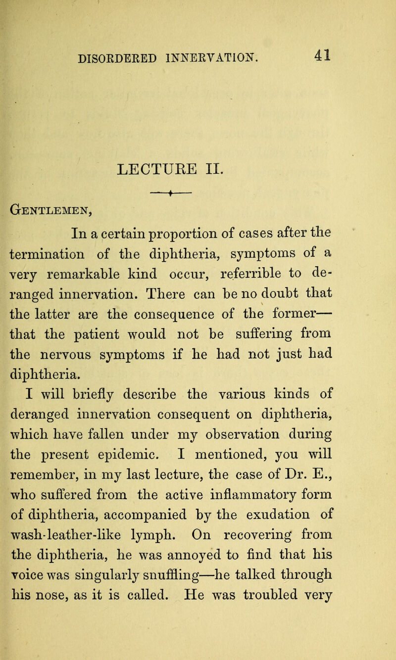 LECTUEE II. —♦— Gentlemen, In a certain proportion of cases after the termination of the diphtheria, symptoms of a very remarkable kind occur, referrible to de- ranged innervation. There can be no doubt that the latter are the consequence of the former— that the patient would not be suffering from the nervous symptoms if he had not just had diphtheria. I will briefly describe the various kinds of deranged innervation consequent on diphtheria, which have fallen under my observation during the present epidemic. I mentioned, you will remember, in my last lecture, the case of Dr. E., who suffered from the active inflammatory form of diphtheria, accompanied by the exudation of wash-leather-like lymph. On recovering from the diphtheria, he was annoyed to find that his voice was singularly snuffling—he talked through his nose, as it is called. He wras troubled very