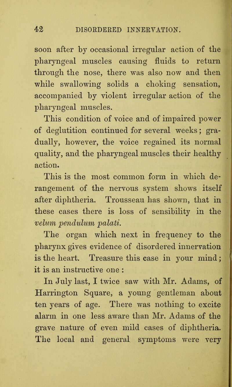 soon after by occasional irregular action of the pharyngeal muscles causing fluids to return through the nose, there was also now and then while swallowing solids a choking sensation, accompanied by violent irregular action of the pharyngeal muscles. This condition of voice and of impaired power of deglutition continued for several weeks; gra- dually, however, the voice regained its normal quality, and the pharyngeal muscles their healthy action. This is the most common form in which de- rangement of the nervous system shows itself after diphtheria. Trousseau has shown, that in these cases there is loss of sensibility in the velum pendulum palati. The organ which next in frequency to the pharynx gives evidence of disordered innervation is the heart. Treasure this case in your mind; it is an instructive one : In July last, I twice saw with Mr. Adams, of Harrington Square, a young gentleman about ten years of age. There was nothing to excite alarm in one less aware than Mr. Adams of the grave nature of even mild cases of diphtheria. The local and general symptoms were very