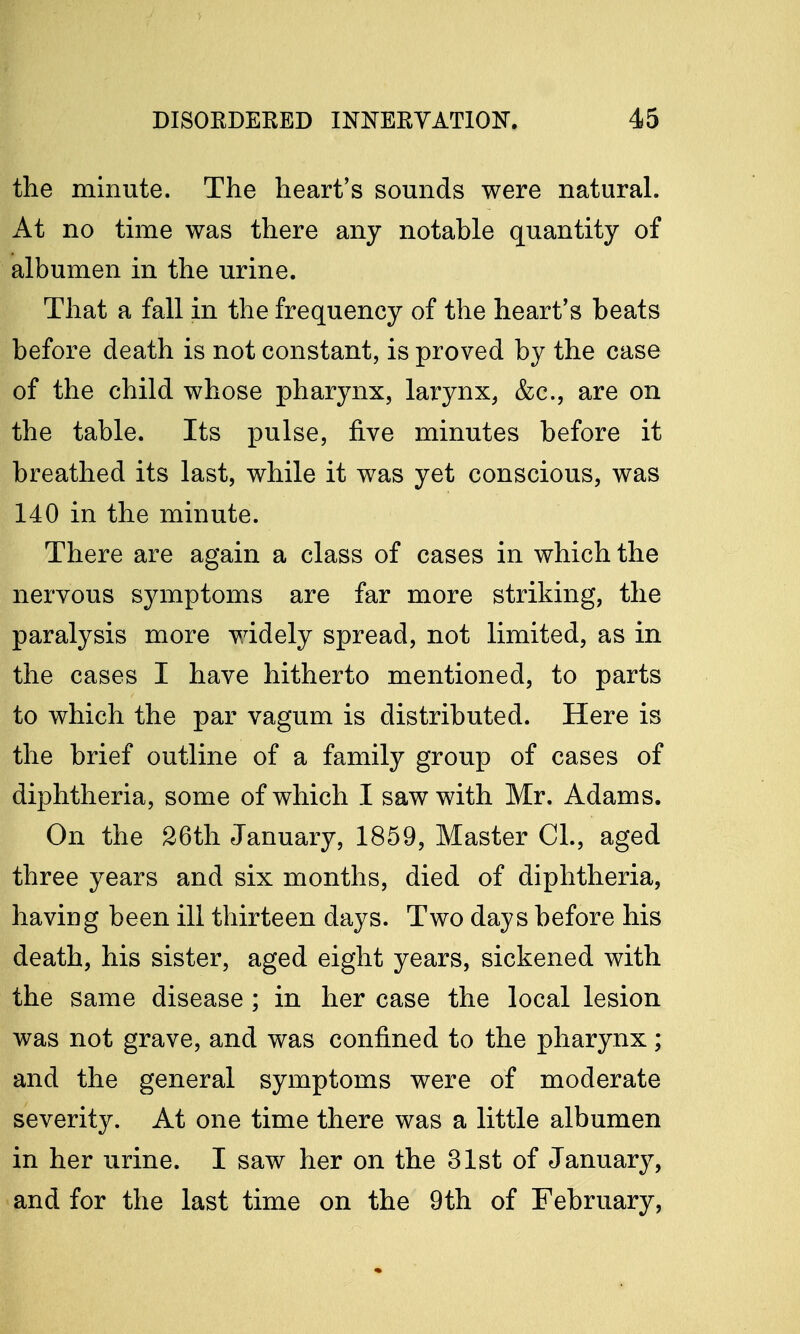 the minute. The heart's sounds were natural. At no time was there any notable quantity of albumen in the urine. That a fall in the frequency of the heart's beats before death is not constant, is proved by the case of the child whose pharynx, larynx, &c, are on the table. Its pulse, five minutes before it breathed its last, while it was yet conscious, was 140 in the minute. There are again a class of cases in which the nervous symptoms are far more striking, the paralysis more widely spread, not limited, as in the cases I have hitherto mentioned, to parts to which the par vagum is distributed. Here is the brief outline of a family group of cases of diphtheria, some of which I saw with Mr. Adams. On the 26th January, 1859, Master CI., aged three years and six months, died of diphtheria, having been ill thirteen days. Two days before his death, his sister, aged eight years, sickened with the same disease ; in her case the local lesion was not grave, and was confined to the pharynx; and the general symptoms were of moderate severity. At one time there was a little albumen in her urine. I saw her on the 31st of January, and for the last time on the 9th of February,