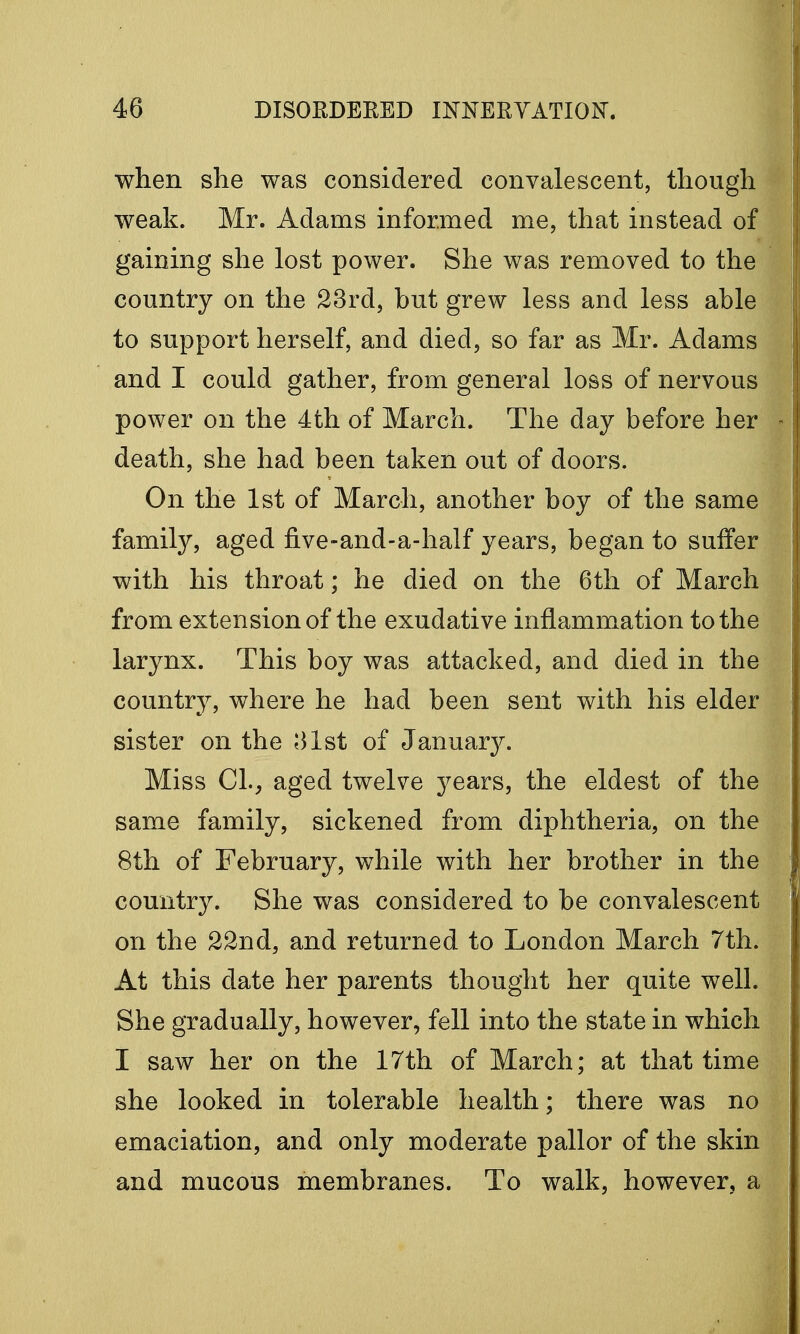 when she was considered convalescent, though weak. Mr. Adams informed me, that instead of gaining she lost power. She was removed to the country on the 23rd, but grew less and less able to support herself, and died, so far as Mr. Adams and I could gather, from general loss of nervous power on the 4th of March. The day before her death, she had been taken out of doors. On the 1st of March, another boy of the same family, aged five-and-a-half years, began to suffer with his throat; he died on the 6th of March from extension of the exudative inflammation to the larynx. This boy was attacked, and died in the country, where he had been sent with his elder sister on the 31st of January. Miss CL, aged twelve years, the eldest of the same family, sickened from diphtheria, on the 8th of February, while with her brother in the country. She was considered to be convalescent on the 22nd, and returned to London March 7th. At this date her parents thought her quite well. She gradually, however, fell into the state in which I saw her on the 17th of March; at that time she looked in tolerable health; there was no emaciation, and only moderate pallor of the skin and mucous membranes. To walk, however, a