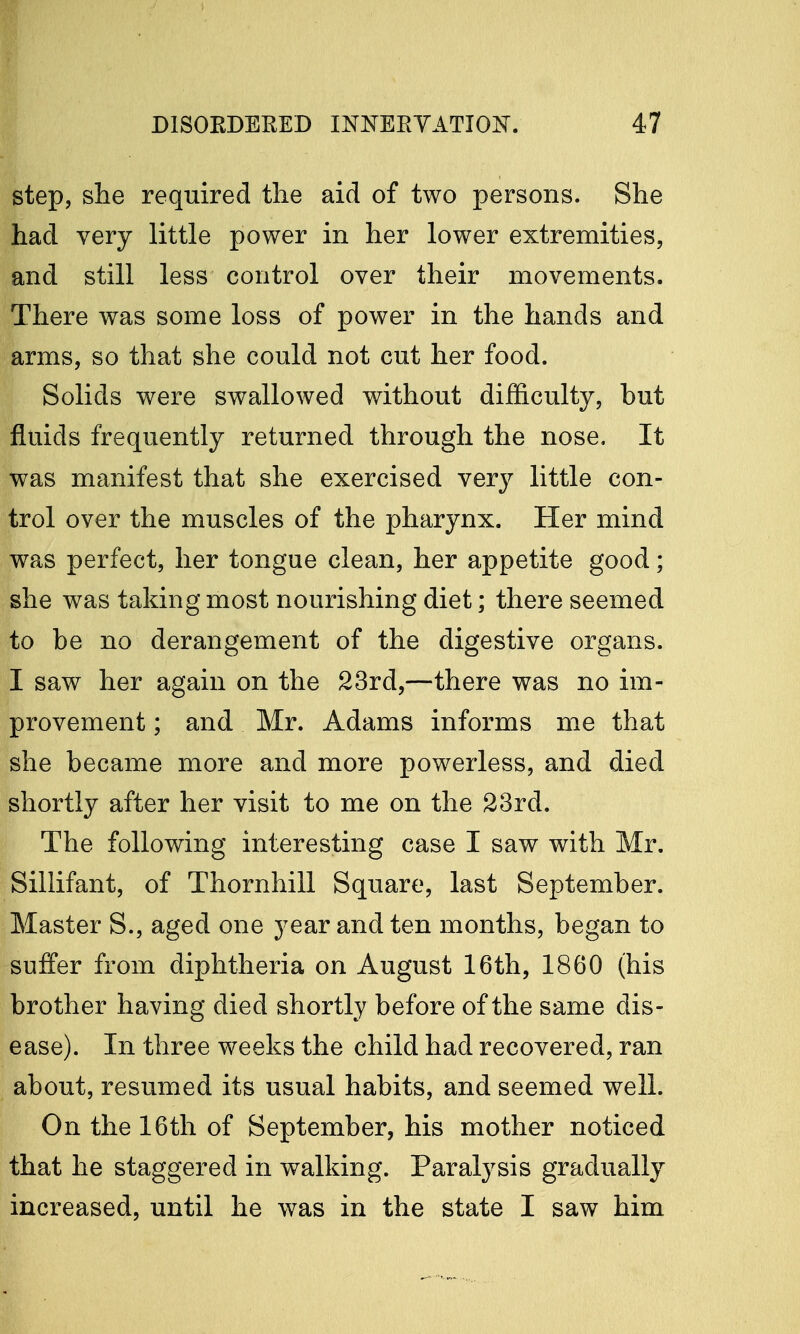 ■ step, she required the aid of two persons. She had very little power in her lower extremities, and still less control over their movements. There was some loss of power in the hands and arms, so that she could not cut her food. Solids were swallowed without difficulty, but fluids frequently returned through the nose. It was manifest that she exercised very little con- trol over the muscles of the pharynx. Her mind was perfect, her tongue clean, her appetite good; she was taking most nourishing diet; there seemed to be no derangement of the digestive organs. I saw her again on the 23rd,—there was no im- provement ; and Mr. Adams informs me that she became more and more powerless, and died shortly after her visit to me on the 23rd. The following interesting case I saw with Mr. Sillifant, of Thornhill Square, last September. Master S., aged one year and ten months, began to suffer from diphtheria on August 16th, 1860 (his brother having died shortly before of the same dis- ease). In three weeks the child had recovered, ran about, resumed its usual habits, and seemed well. On the 16th of September, his mother noticed that he staggered in walking. Paralysis gradually increased, until he was in the state I saw him