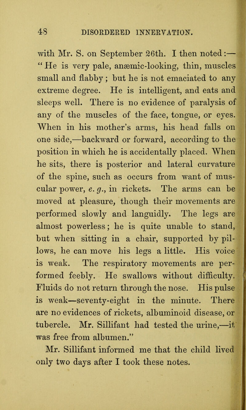 with Mr. S. on September 26th. I then noted:—  He is very pale, ansemic-looking, thin, muscles small and flabby; but he is not emaciated to any extreme degree. He is intelligent, and eats and sleeps well. There is no evidence of paralysis of any of the muscles of the face, tongue, or eyes. When in his mother's arms, his head falls on one side,—backward or forward, according to the position in which he is accidentally placed. When he sits, there is posterior and lateral curvature of the spine, such as occurs from want of mus- cular power, e. g., in rickets. The arms can be moved at pleasure, though their movements are performed slowly and languidly. The legs are almost powerless; he is quite unable to stand, but when sitting in a chair, supported by pil- lows, he can move his legs a little. His voice is weak. The respiratory movements are per- formed feebly. He swallows without difficulty. Fluids do not return through the nose. His pulse is weak—seventy-eight in the minute. There are no evidences of rickets, albuminoid disease, or tubercle. Mr. Sillifant had tested the urine,—it was free from albumen. Mr. Sillifant informed me that the child lived only two days after I took these notes.