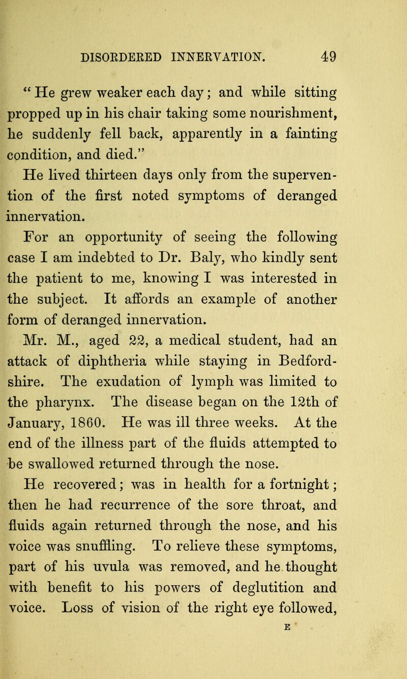  He grew weaker each day; and while sitting propped up in his chair taking some nourishment, he suddenly fell back, apparently in a fainting cpndition, and died. He lived thirteen days only from the superven- tion of the first noted symptoms of deranged innervation. For an opportunity of seeing the following case I am indebted to Dr. Baly, who kindly sent the patient to me, knowing I was interested in the subject. It affords an example of another form of deranged innervation. Mr. M., aged 22, a medical student, had an attack of diphtheria while staying in Bedford- shire. The exudation of lymph was limited to the pharynx. The disease began on the 12th of January, 1860. He was ill three weeks. At the end of the illness part of the fluids attempted to be swallowed returned through the nose. He recovered; was in health for a fortnight; then he had recurrence of the sore throat, and fluids again returned through the nose, and his voice was snuffling. To relieve these symptoms, part of his uvula was removed, and he thought with benefit to his powers of deglutition and voice. Loss of vision of the right eye followed,