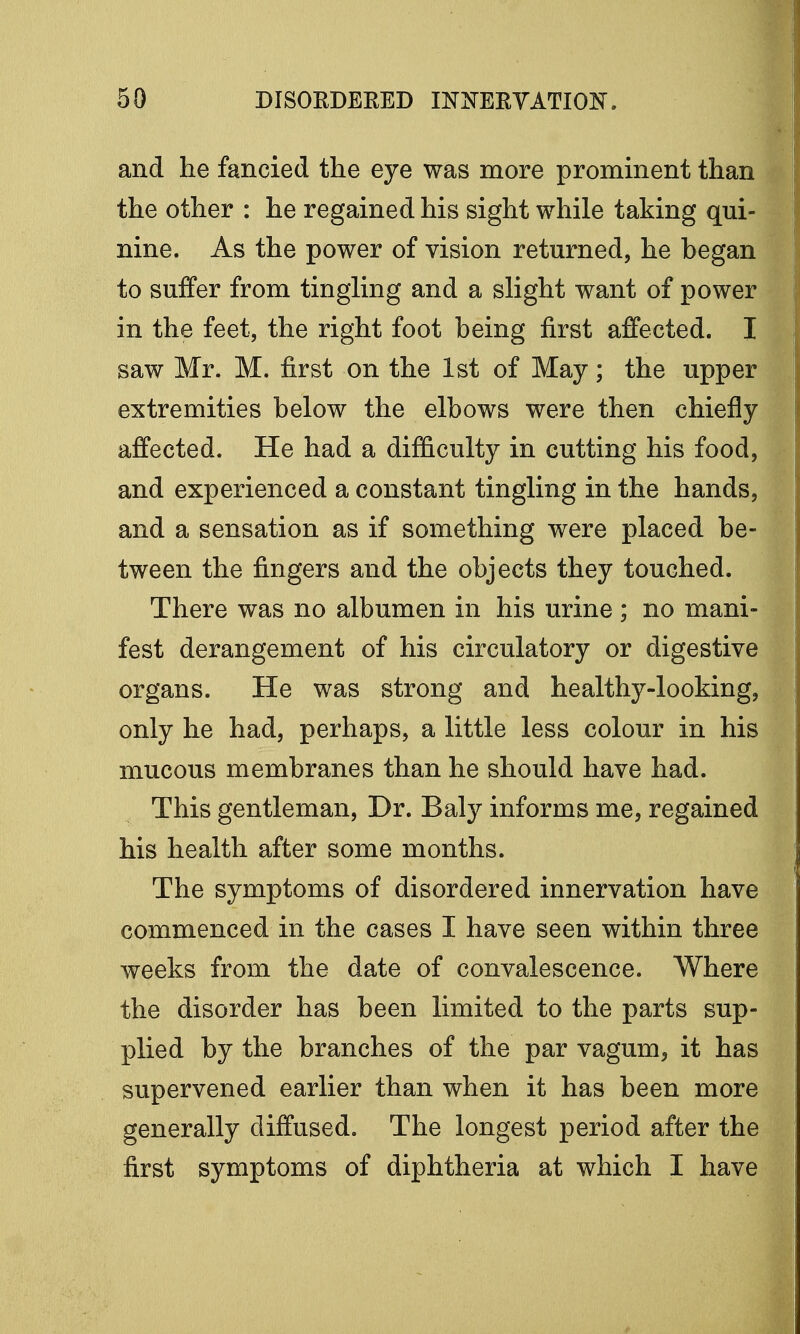 and he fancied the eye was more prominent than the other : he regained his sight while taking qui- nine. As the power of vision returned, he began to suffer from tingling and a slight want of power in the feet, the right foot being first affected. I saw Mr. M. first on the 1st of May; the upper extremities below the elbows were then chiefly affected. He had a difficulty in cutting his food, and experienced a constant tingling in the hands, and a sensation as if something were placed be- tween the fingers and the objects they touched. There was no albumen in his urine ; no mani- fest derangement of his circulatory or digestive organs. He was strong and healthy-looking, only he had, perhaps, a little less colour in his mucous membranes than he should have had. This gentleman, Dr. Baly informs me, regained his health after some months. The symptoms of disordered innervation have commenced in the cases I have seen within three weeks from the date of convalescence. Where the disorder has been limited to the parts sup- plied by the branches of the par vagum, it has supervened earlier than when it has been more generally diffused. The longest period after the first symptoms of diphtheria at which I have