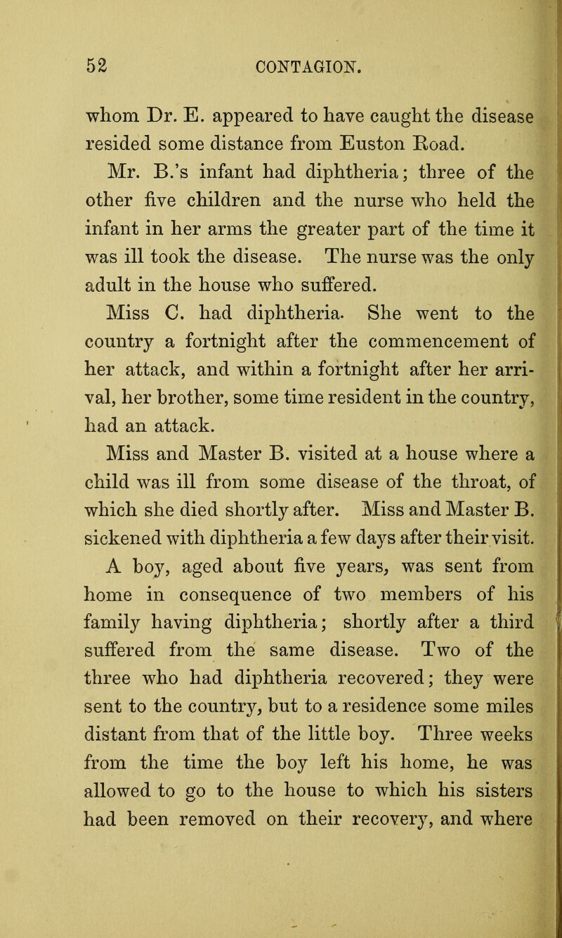 whom Dr. E. appeared to have caught the disease resided some distance from Euston Boad. Mr. B.'s infant had diphtheria; three of the other five children and the nurse who held the infant in her arms the greater part of the time it was ill took the disease. The nurse was the only- adult in the house who suffered. Miss C. had diphtheria. She went to the country a fortnight after the commencement of her attack, and within a fortnight after her arri- val, her brother, some time resident in the country, had an attack. Miss and Master B. visited at a house where a child was ill from some disease of the throat, of which she died shortly after. Miss and Master B. sickened with diphtheria a few days after their visit. A boy, aged about five years, was sent from home in consequence of two members of his family having diphtheria; shortly after a third suffered from the same disease. Two of the three who had diphtheria recovered; they were sent to the country, but to a residence some miles distant from that of the little boy. Three weeks from the time the boy left his home, he was allowed to go to the house to which his sisters had been removed on their recovery, and where