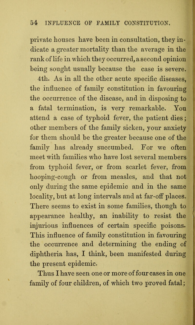 private houses have been in consultation, they in- dicate a greater mortality than the average in the rank of life in which they occurred, a second opinion being sought usually because the case is severe. 4th. As in all the other acute specific diseases, the influence of family constitution in favouring the occurrence of the disease, and in disposing to a fatal termination, is very remarkable. You attend a case of typhoid fever, the patient dies; other members of the family sicken, your anxiety for them should be the greater because one of the family has already succumbed. For we often meet with families who have lost several members from typhoid fever, or from scarlet fever, from hooping-cough or from measles, and that not only during the same epidemic and in the same locality, but at long intervals and at far-off places. There seems to exist in some families, though to appearance healthy, an inability to resist the injurious influences of certain specific poisons. This influence of family constitution in favouring the occurrence and determining the ending of diphtheria has, I think, been manifested during the present epidemic. Thus I have seen one or more of four cases in one family of four children, of which two proved fatal;