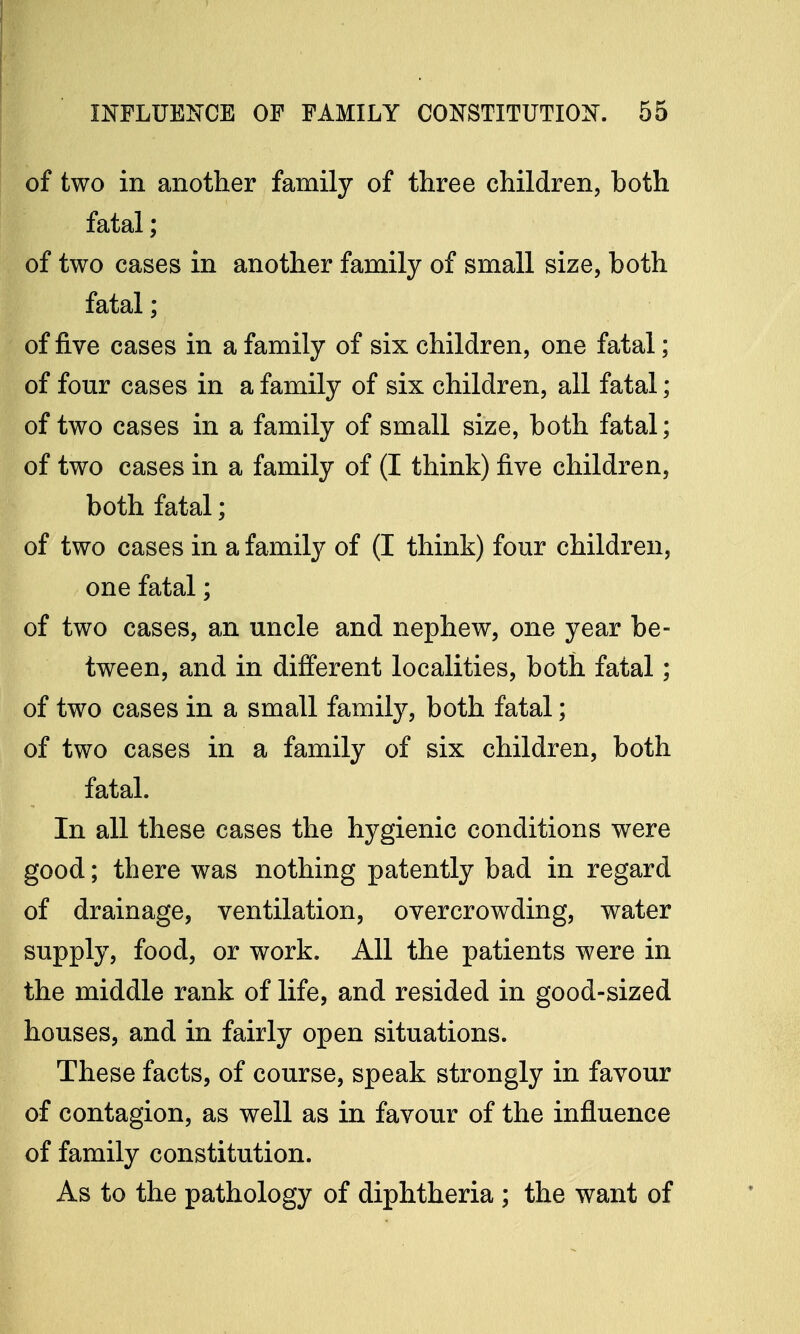 of two in another family of three children, both fatal; of two cases in another family of small size, both fatal; of five cases in a family of six children, one fatal; of four cases in a family of six children, all fatal; of two cases in a family of small size, both fatal; of two cases in a family of (I think) five children, both fatal; of two cases in a family of (I think) four children, one fatal; of two cases, an uncle and nephew, one year be- tween, and in different localities, both fatal; of two cases in a small family, both fatal; of two cases in a family of six children, both fatal. In all these cases the hygienic conditions were good; there was nothing patently bad in regard of drainage, ventilation, overcrowding, water supply, food, or work. All the patients were in the middle rank of life, and resided in good-sized houses, and in fairly open situations. These facts, of course, speak strongly in favour of contagion, as well as in favour of the influence of family constitution. As to the pathology of diphtheria ; the want of