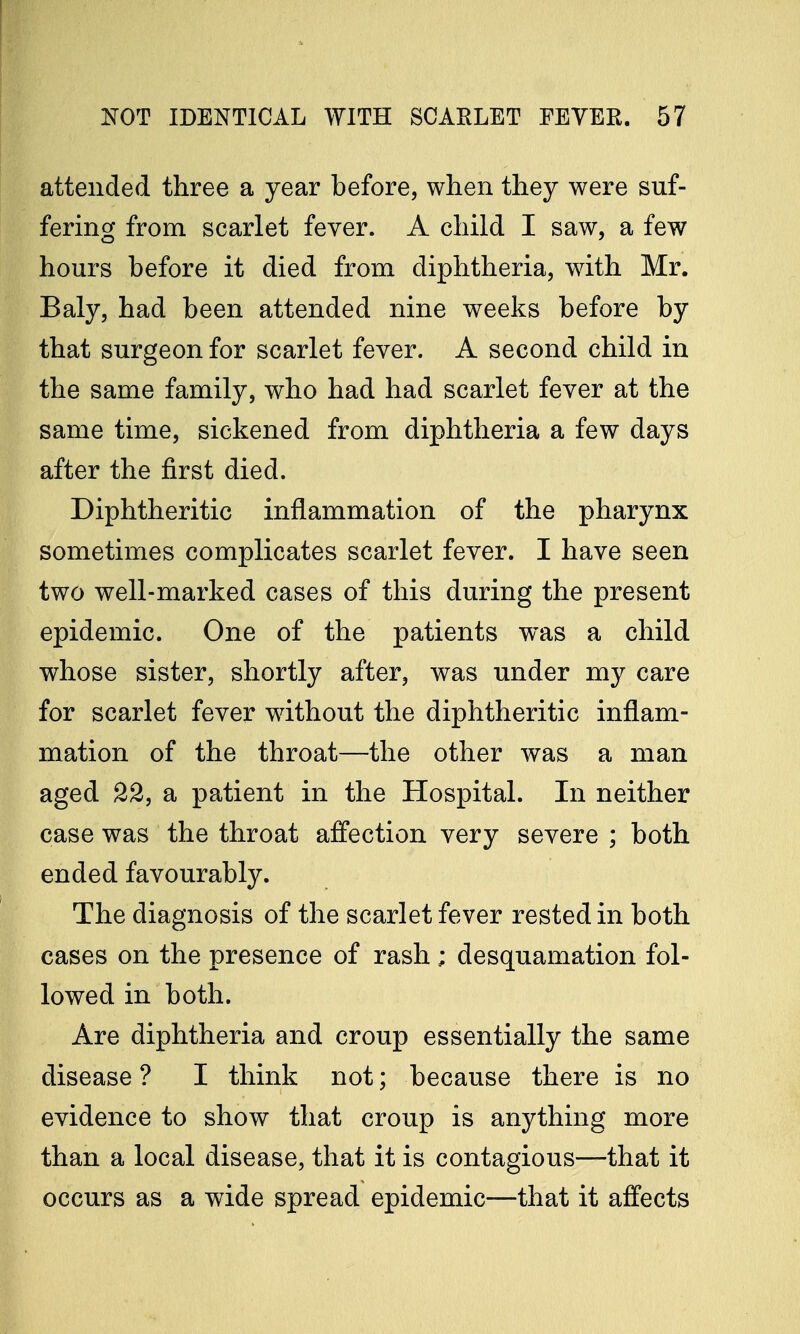 attended three a year before, when they were suf- fering from scarlet fever. A child I saw, a few hours before it died from diphtheria, with Mr. Baly, had been attended nine weeks before by that surgeon for scarlet fever. A second child in the same family, who had had scarlet fever at the same time, sickened from diphtheria a few days after the first died. Diphtheritic inflammation of the pharynx sometimes complicates scarlet fever. I have seen two well-marked cases of this during the present epidemic. One of the patients was a child whose sister, shortly after, was under my care for scarlet fever without the diphtheritic inflam- mation of the throat—the other was a man aged 22, a patient in the Hospital. In neither case was the throat affection very severe ; both ended favourably. The diagnosis of the scarlet fever rested in both cases on the presence of rash; desquamation fol- lowed in both. Are diphtheria and croup essentially the same disease ? I think not; because there is no evidence to show that croup is anything more than a local disease, that it is contagious—that it occurs as a wide spread epidemic—that it affects