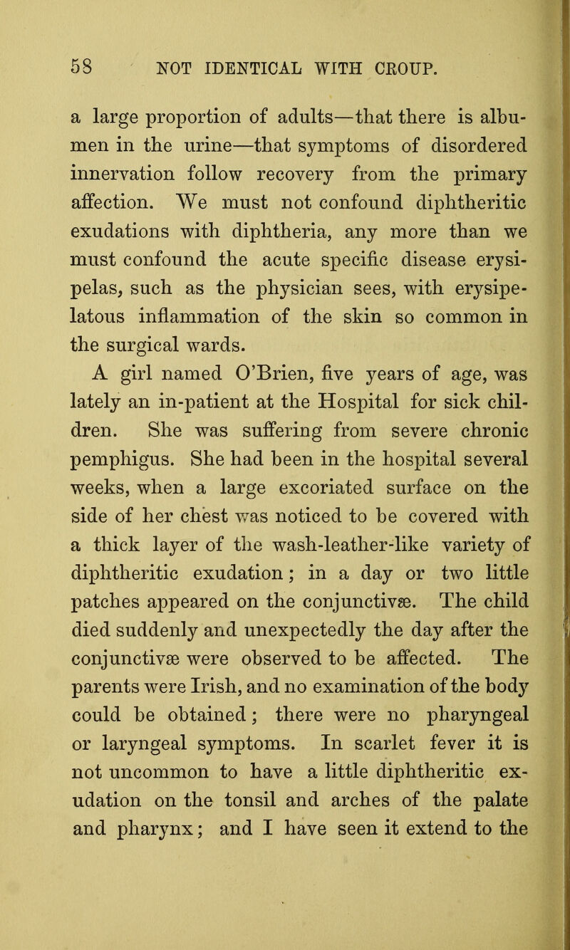 a large proportion of adults—that there is albu- men in the urine—that symptoms of disordered innervation follow recovery from the primary affection. We must not confound diphtheritic exudations with diphtheria, any more than we must confound the acute specific disease erysi- pelas, such as the physician sees, with erysipe- latous inflammation of the skin so common in the surgical wards. A girl named O'Brien, five years of age, was lately an in-patient at the Hospital for sick chil- dren. She was suffering from severe chronic pemphigus. She had been in the hospital several weeks, when a large excoriated surface on the side of her chest was noticed to be covered with a thick layer of the wash-leather-like variety of diphtheritic exudation; in a day or two little patches appeared on the conjunctivae. The child died suddenly and unexpectedly the day after the conjunctivae were observed to be affected. The parents were Irish, and no examination of the body could be obtained; there were no pharyngeal or laryngeal symptoms. In scarlet fever it is not uncommon to have a little diphtheritic ex- udation on the tonsil and arches of the palate and pharynx; and I have seen it extend to the