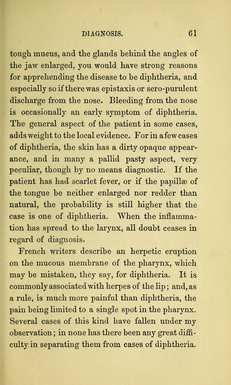 tough mucus, and the glands behind the angles of the jaw enlarged, you would have strong reasons for apprehending the disease to be diphtheria, and especially so if there was epistaxis or sero-purulent discharge from the nose. Bleeding from the nose is occasionally an early symptom of diphtheria. The general aspect of the patient in some cases, adds weight to the local evidence. For in a few cases of diphtheria, the skin has a dirty opaque appear- ance, and in many a pallid pasty aspect, very peculiar, though by no means diagnostic. If the patient has had scarlet fever, or if the papillae of the tongue be neither enlarged nor redder than natural, the probability is still higher that the case is one of diphtheria. When the inflamma- tion has spread to the larynx, all doubt ceases in regard of diagnosis. French writers describe an herpetic eruption on the mucous membrane of the pharynx, which may be mistaken, they say, for diphtheria. It is commonly associated with herpes of the lip; and, as a rule, is much more painful than diphtheria, the pain being limited to a single spot in the pharynx. Several cases of this kind have fallen under my observation; in none has there been any great diffi- culty in separating them from cases of diphtheria.