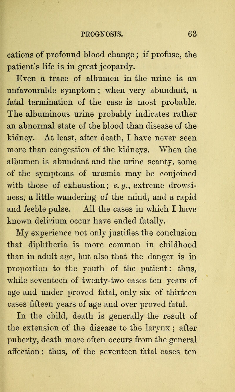 cations of profound blood change; if profuse, the patient's life is in great jeopardy. Even a trace of albumen in the urine is an unfavourable symptom; when very abundant, a fatal termination of the case is most probable. The albuminous urine probably indicates rather an abnormal state of the blood than disease of the kidney. At least, after death, I have never seen more than congestion of the kidneys. When the albumen is abundant and the urine scanty, some of the symptoms of uraemia may be conjoined with those of exhaustion; e.g., extreme drowsi- ness, a little wandering of the mind, and a rapid and feeble pulse. All the cases in which I have known delirium occur have ended fatally. My experience not only justifies the conclusion that diphtheria is more common in childhood than in adult age, but also that the clanger is in proportion to the youth of the patient: thus, while seventeen of twenty-two cases ten years of age and under proved fatal, only six of thirteen cases fifteen years of age and over proved fatal. In the child, death is generally the result of the extension of the disease to the larynx; after puberty, death more often occurs from the general affection: thus, of the seventeen fatal cases ten