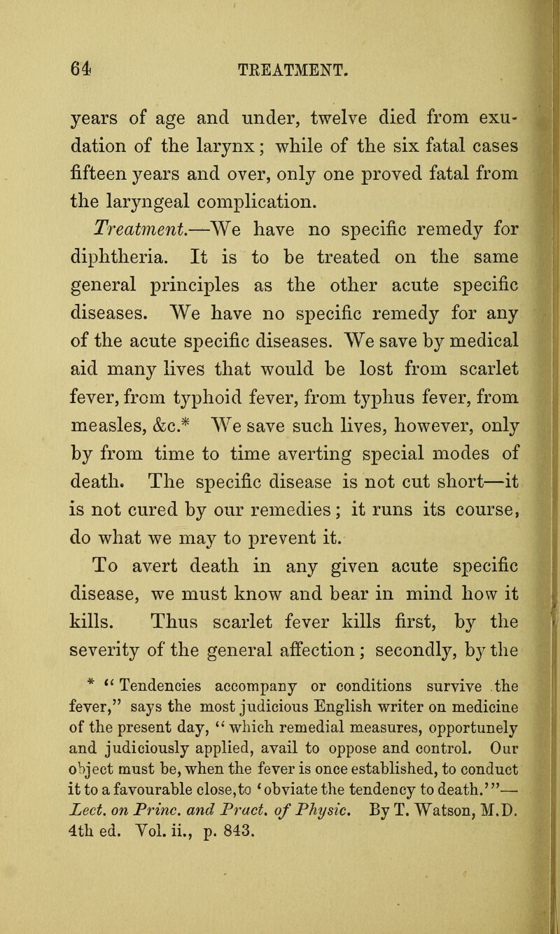 years of age and under, twelve died from exu- dation of the larynx; while of the six fatal cases fifteen years and over, only one proved fatal from the laryngeal complication. Treatment.—We have no specific remedy for diphtheria. It is to be treated on the same general principles as the other acute specific diseases. We have no specific remedy for any of the acute specific diseases. We save by medical aid many lives that would be lost from scarlet fever, from typhoid fever, from typhus fever, from measles, &c* We save such lives, however, only by from time to time averting special modes of death. The specific disease is not cut short—it is not cured by our remedies; it runs its course, do what we may to prevent it. To avert death in any given acute specific disease, we must know and bear in mind how it kills. Thus scarlet fever kills first, by the severity of the general affection; secondly, by the *  Tendencies accompany or conditions survive the fever, says the most judicious English writer on medicine of the present day,  which remedial measures, opportunely and judiciously applied, avail to oppose and control. Our object must be, when the fever is once estahlished, to conduct it to a favourable close,to ' obviate the tendency to death.'—■ Led. on Trine, and Tract, of Thy sic. By T. Watson, M.D. 4th ed. Yol. ii., p. 843.