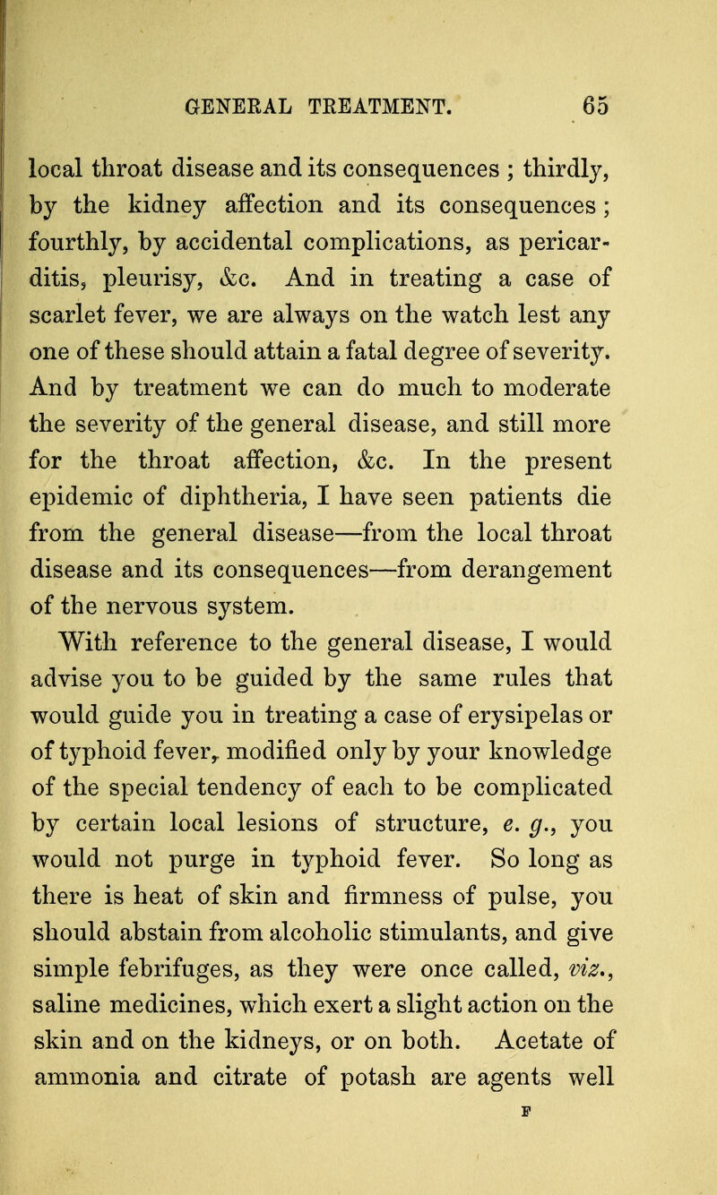 local throat disease and its consequences ; thirdly, by the kidney affection and its consequences; fourthly, by accidental complications, as pericar- ditis, pleurisy, &c. And in treating a case of scarlet fever, we are always on the watch lest any one of these should attain a fatal degree of severity. And by treatment we can do much to moderate the severity of the general disease, and still more for the throat affection, &c. In the present epidemic of diphtheria, I have seen patients die from the general disease—from the local throat disease and its consequences—from derangement of the nervous system. With reference to the general disease, I would advise you to be guided by the same rules that would guide you in treating a case of erysipelas or of typhoid fever,, modified only by your knowledge of the special tendency of each to be complicated by certain local lesions of structure, e. g., you would not purge in typhoid fever. So long as there is heat of skin and firmness of pulse, you should abstain from alcoholic stimulants, and give simple febrifuges, as they were once called, viz., saline medicines, which exert a slight action on the skin and on the kidneys, or on both. Acetate of ammonia and citrate of potash are agents well