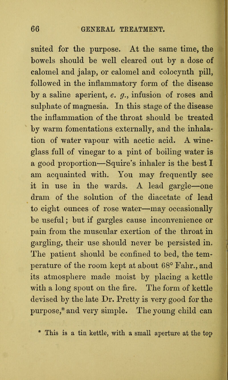 suited for the purpose. At the same time, the bowels should be well cleared out by a dose of calomel and jalap, or calomel and colocynth pill, followed in the inflammatory form of the disease by a saline aperient, e. g., infusion of roses and sulphate of magnesia. In this stage of the disease the inflammation of the throat should be treated by warm fomentations externally, and the inhala- tion of water vapour with acetic acid. A wine- glass full of vinegar to a pint of boiling water is a good proportion-—Squire's inhaler is the best I am acquainted with. You may frequently see it in use in the wards. A lead gargle—one dram of the solution of the diacetate of lead to eight ounces of rose water—may occasionally be useful; but if gargles cause inconvenience or pain from the muscular exertion of the throat in gargling, their use should never be persisted in. The patient should be confined to bed, the tem- perature of the room kept at about 68° Fahr., and its atmosphere made moist by placing a kettle with a long spout on the fire. The form of kettle devised by the late Dr. Pretty is very good for the purpose,* and very simple. The young child can * This is a tin kettle, with a small aperture at the top