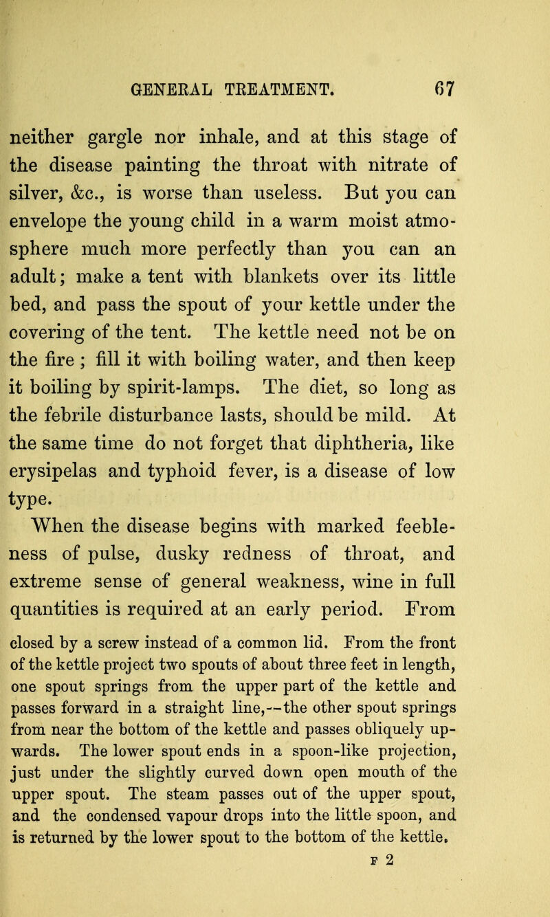 neither gargle nor inhale, and at this stage of the disease painting the throat with nitrate of silver, &c, is worse than useless. But you can envelope the young child in a warm moist atmo- sphere much more perfectly than you can an adult; make a tent with blankets over its little bed, and pass the spout of your kettle under the covering of the tent. The kettle need not be on the fire ; fill it with boiling water, and then keep it boiling by spirit-lamps. The diet, so long as the febrile disturbance lasts, should be mild. At the same time do not forget that diphtheria, like erysipelas and typhoid fever, is a disease of low type. When the disease begins with marked feeble- ness of pulse, dusky redness of throat, and extreme sense of general weakness, wine in full quantities is required at an early period. From closed by a screw instead of a common lid. From the front of the kettle project two spouts of about three feet in length, one spout springs from the upper part of the kettle and passes forward in a straight line,—the other spout springs from near the bottom of the kettle and passes obliquely up- wards. The lower spout ends in a spoon-like projection, just under the slightly curved down open mouth of the upper spout. The steam passes out of the upper spout, and the condensed vapour drops into the little spoon, and is returned by the lower spout to the bottom of the kettle. W 2