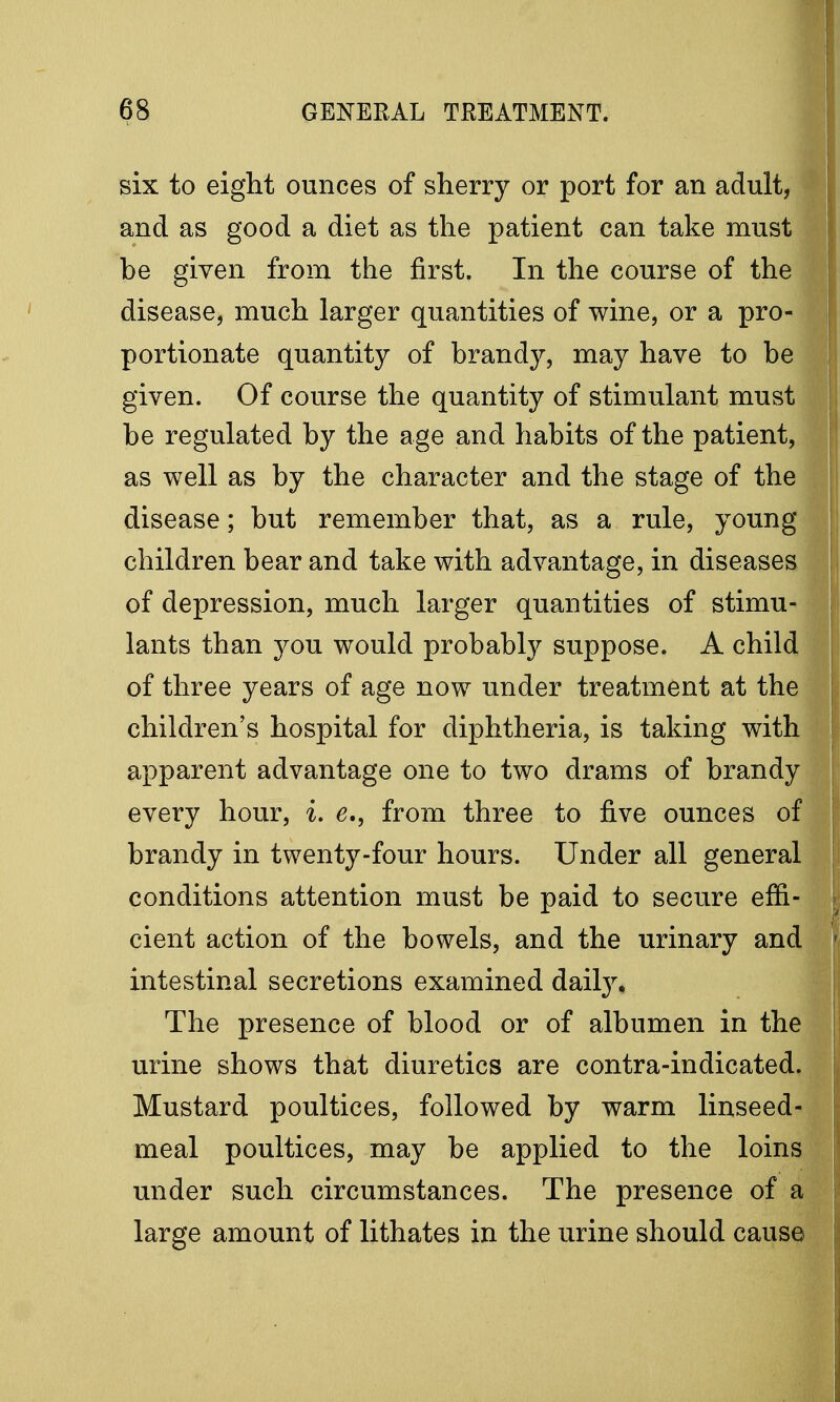 six to eight ounces of sherry or port for an adult, and as good a diet as the patient can take must be given from the first. In the course of the disease, much larger quantities of wine, or a pro- portionate quantity of brandy, may have to be given. Of course the quantity of stimulant must be regulated by the age and habits of the patient, as well as by the character and the stage of the disease; but remember that, as a rule, young children bear and take with advantage, in diseases of depression, much larger quantities of stimu- lants than you would probably suppose. A child of three years of age now under treatment at the children's hospital for diphtheria, is taking with apparent advantage one to two drams of brandy every hour, i. e., from three to five ounces of brandy in twenty-four hours. Under all general conditions attention must be paid to secure effi- cient action of the bowels, and the urinary and intestinal secretions examined daily. The presence of blood or of albumen in the urine shows that diuretics are contra-indicated. Mustard poultices, followed by warm linseed- meal poultices, may be applied to the loins under such circumstances. The presence of a large amount of lithates in the urine should cause