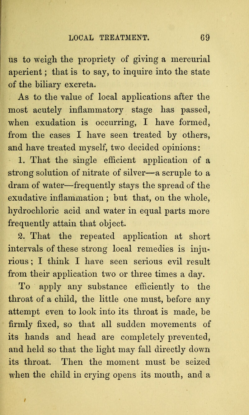 us to weigh the propriety of giving a mercurial aperient; that is to say, to inquire into the state of the biliary excreta. As to the value of local applications after the most acutely inflammatory stage has passed, when exudation is occurring, I have formed, from the cases I have seen treated by others, and have treated myself, two decided opinions: 1. That the single efficient application of a strong solution of nitrate of silver—a scruple to a dram of water—frequently stays the spread of the exudative inflammation ; but that, on the whole, hydrochloric acid and water in equal parts more frequently attain that object. 2. That the repeated application at short intervals of these strong local remedies is inju- rious ; I think I have seen serious evil result from their application two or three times a day. To apply any substance efficiently to the throat of a child, the little one must, before any attempt even to look into its throat is made, be firmly fixed, so that all sudden movements of its hands and head are completely prevented, and held so that the light may fall directly down its throat. Then the moment must be seized when the child in crying opens its mouth, and a