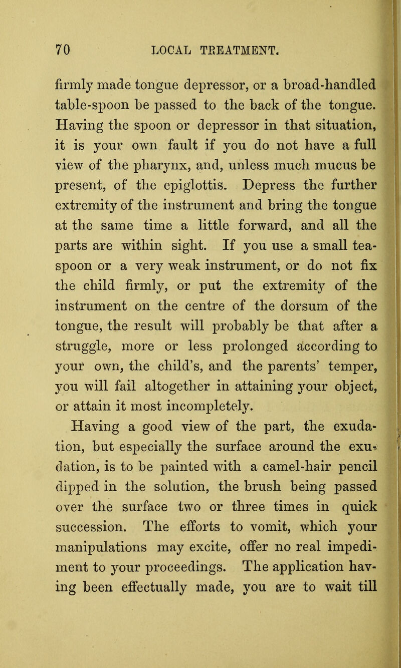 firmly made tongue depressor, or a broad-handled table-spoon be passed to the back of the tongue. Having the spoon or depressor in that situation, it is your own fault if you do not have a full view of the pharynx, and, unless much mucus be present, of the epiglottis. Depress the further extremity of the instrument and bring the tongue at the same time a little forward, and all the parts are within sight. If you use a small tea- spoon or a very weak instrument, or do not fix the child firmly, or put the extremity of the instrument on the centre of the dorsum of the tongue, the result will probably be that after a struggle, more or less prolonged according to your own, the child's, and the parents' temper, you will fail altogether in attaining your object, or attain it most incompletely. Having a good view of the part, the exuda- tion, but especially the surface around the exu* elation, is to be painted with a camel-hair pencil dipped in the solution, the brush being passed over the surface two or three times in quick succession. The efforts to vomit, which your manipulations may excite, offer no real impedi- ment to your proceedings. The application hav- ing been effectually made, you are to wait till