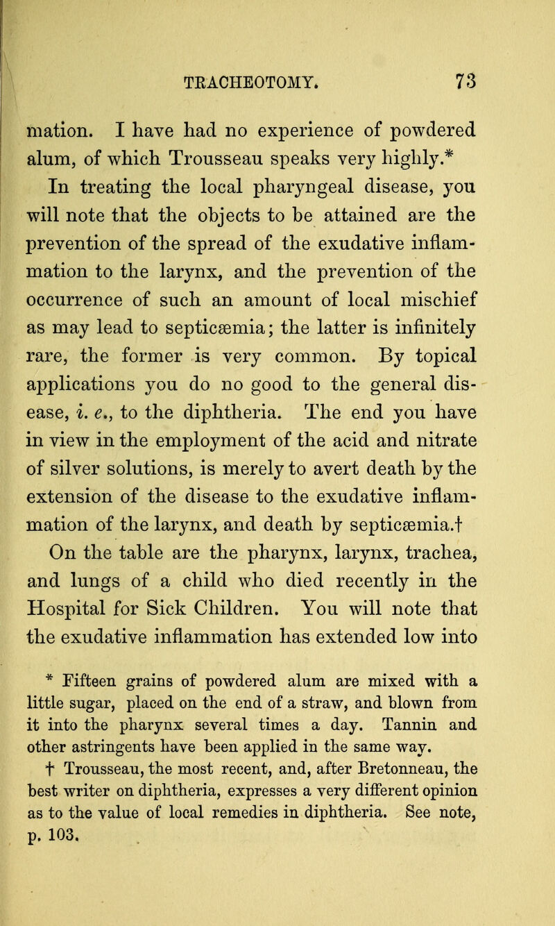 mation. I have had no experience of powdered alum, of which Trousseau speaks very highly.* In treating the local pharyngeal disease, you will note that the objects to be attained are the prevention of the spread of the exudative inflam- mation to the larynx, and the prevention of the occurrence of such an amount of local mischief as may lead to septicaemia; the latter is infinitely rare, the former is very common. By topical applications you do no good to the general dis- ease, i. e., to the diphtheria. The end you have in view in the employment of the acid and nitrate of silver solutions, is merely to avert death by the extension of the disease to the exudative inflam- mation of the larynx, and death by septicaemia.! On the table are the pharynx, larynx, trachea, and lungs of a child who died recently in the Hospital for Sick Children. You will note that the exudative inflammation has extended low into * Fifteen grains of powdered alum are mixed with a little sugar, placed on the end of a straw, and blown from it into the pharynx several times a day. Tannin and other astringents have been applied in the same way. t Trousseau, the most recent, and, after Bretonneau, the best writer on diphtheria, expresses a very different opinion as to the value of local remedies in diphtheria. See note, p. 103.