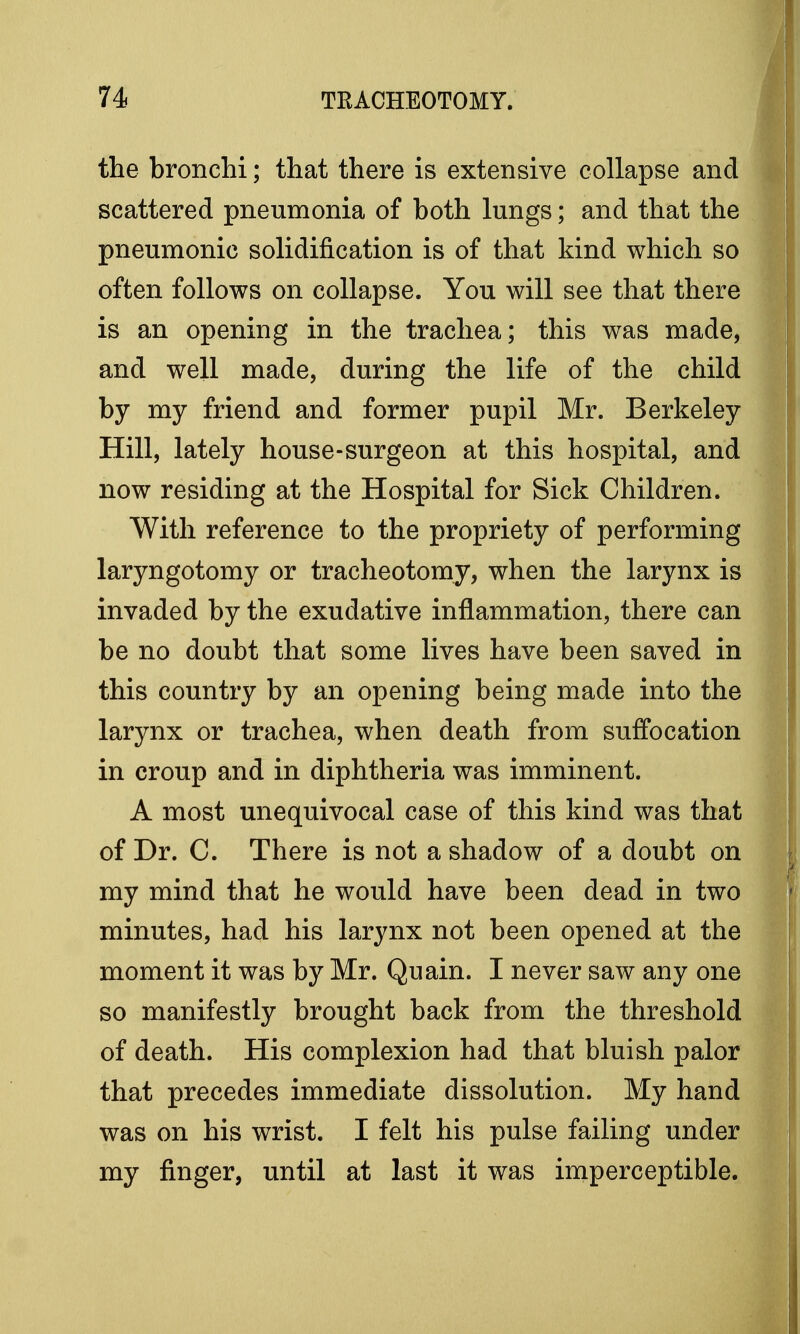 the bronchi; that there is extensive collapse and scattered pneumonia of both lungs; and that the pneumonic solidification is of that kind which so often follows on collapse. You will see that there is an opening in the trachea; this was made, and well made, during the life of the child by my friend and former pupil Mr. Berkeley Hill, lately house-surgeon at this hospital, and now residing at the Hospital for Sick Children. With reference to the propriety of performing laryngotomy or tracheotomy, when the larynx is invaded by the exudative inflammation, there can be no doubt that some lives have been saved in this country by an opening being made into the larynx or trachea, when death from suffocation in croup and in diphtheria was imminent. A most unequivocal case of this kind was that of Dr. C. There is not a shadow of a doubt on my mind that he would have been dead in two minutes, had his larynx not been opened at the moment it was by Mr. Quain. I never saw any one so manifestly brought back from the threshold of death. His complexion had that bluish palor that precedes immediate dissolution. My hand was on his wrist. I felt his pulse failing under my finger, until at last it was imperceptible.