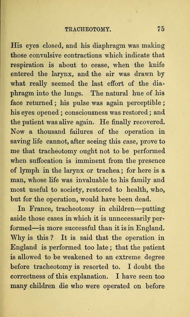 His eyes closed, and his diaphragm was making those convulsive contractions which indicate that respiration is about to cease, when the knife entered the larynx, and the air was drawn by what really seemed the last effort of the dia- phragm into the lungs. The natural hue of his face returned; his pulse was again perceptible; his eyes opened ; consciousness was restored; and the patient was alive again. He finally recovered. Now a thousand failures of the operation in saving life cannot, after seeing this case, prove to me that tracheotomy ought not to be performed when suffocation is imminent from the presence of lymph in the larynx or trachea; for here is a man, whose life was invaluable to his family and most useful to society, restored to health, who, but for the operation, would have been dead. In France, tracheotomy in children—putting aside those cases in which it is unnecessarily per- formed—is more successful than it is in England. Why is this ? It is said that the operation in England is performed too late; that the patient is allowed to be weakened to an extreme degree before tracheotomy is resorted to. I doubt the correctness of this explanation. I have seen too many children die who were operated on before