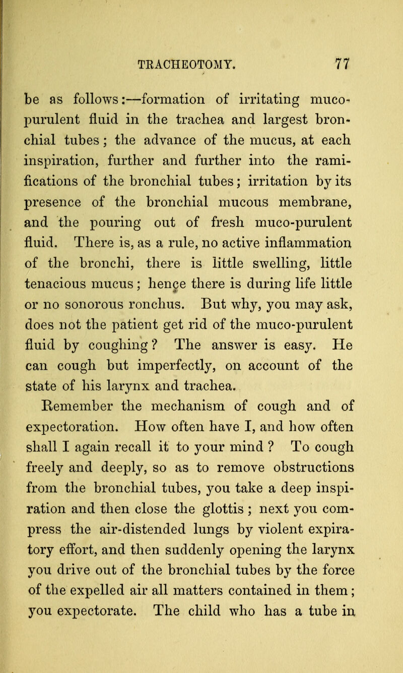 be as follows:—formation of irritating muco- purulent fluid in the trachea and largest bron- chial tubes; the advance of the mucus, at each inspiration, further and further into the rami- fications of the bronchial tubes; irritation by its presence of the bronchial mucous membrane, and the pouring out of fresh muco-purulent fluid. There is, as a rule, no active inflammation of the bronchi, there is little swelling, little tenacious mucus; hence there is during life little or no sonorous ronchus. But why, you may ask, does not the patient get rid of the muco-purulent fluid by coughing ? The answer is easy. He can cough but imperfectly, on account of the state of his larynx and trachea. Remember the mechanism of cough and of expectoration. How often have I, and how often shall I again recall it to your mind ? To cough freely and deeply, so as to remove obstructions from the bronchial tubes, you take a deep inspi- ration and then close the glottis ; next you com- press the air-distended lungs by violent expira- tory effort, and then suddenly opening the larynx you drive out of the bronchial tubes by the force of the expelled air all matters contained in them ; you expectorate. The child who has a tube in