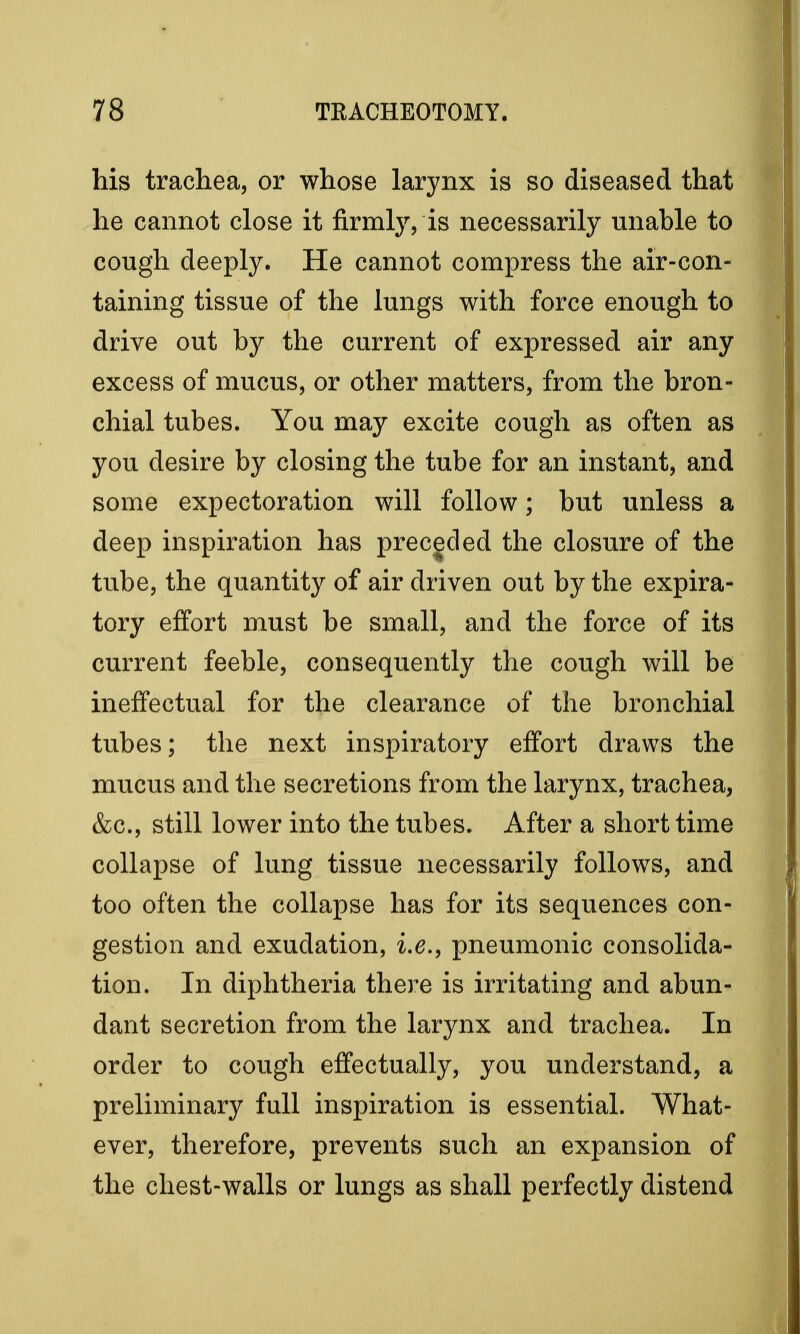 his trachea, or whose larynx is so diseased that he cannot close it firmly, is necessarily unable to cough deeply. He cannot compress the air-con- taining tissue of the lungs with force enough to drive out by the current of expressed air any excess of mucus, or other matters, from the bron- chial tubes. You may excite cough as often as you desire by closing the tube for an instant, and some expectoration will follow; but unless a deep inspiration has preceded the closure of the tube, the quantity of air driven out by the expira- tory effort must be small, and the force of its current feeble, consequently the cough will be ineffectual for the clearance of the bronchial tubes; the next inspiratory effort draws the mucus and the secretions from the larynx, trachea, &c, still lower into the tubes. After a short time collapse of lung tissue necessarily follows, and too often the collapse has for its sequences con- gestion and exudation, i.e., pneumonic consolida- tion. In diphtheria there is irritating and abun- dant secretion from the larynx and trachea. In order to cough effectually, you understand, a preliminary full inspiration is essential. What- ever, therefore, prevents such an expansion of the chest-walls or lungs as shall perfectly distend