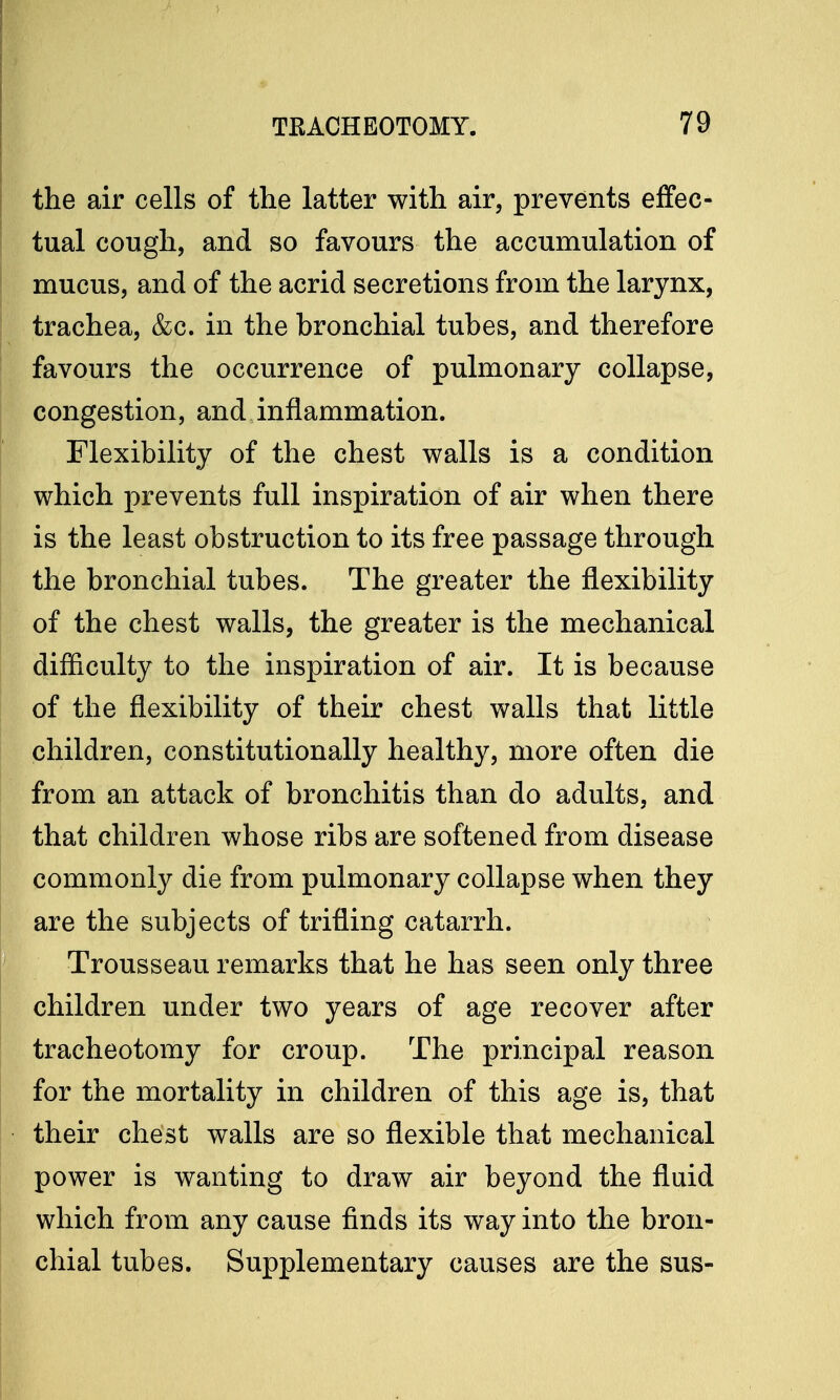 the air cells of the latter with air, prevents effec- tual cough, and so favours the accumulation of mucus, and of the acrid secretions from the larynx, trachea, &c. in the bronchial tubes, and therefore favours the occurrence of pulmonary collapse, congestion, and inflammation. Flexibility of the chest walls is a condition which prevents full inspiration of air when there is the least obstruction to its free passage through the bronchial tubes. The greater the flexibility of the chest walls, the greater is the mechanical difficulty to the inspiration of air. It is because of the flexibility of their chest walls that little children, constitutionally healthy, more often die from an attack of bronchitis than do adults, and that children whose ribs are softened from disease commonly die from pulmonary collapse when they are the subjects of trifling catarrh. Trousseau remarks that he has seen only three children under two years of age recover after tracheotomy for croup. The principal reason for the mortality in children of this age is, that their chest walls are so flexible that mechanical power is wanting to draw air beyond the fluid which from any cause finds its way into the bron- chial tubes. Supplementary causes are the sus-