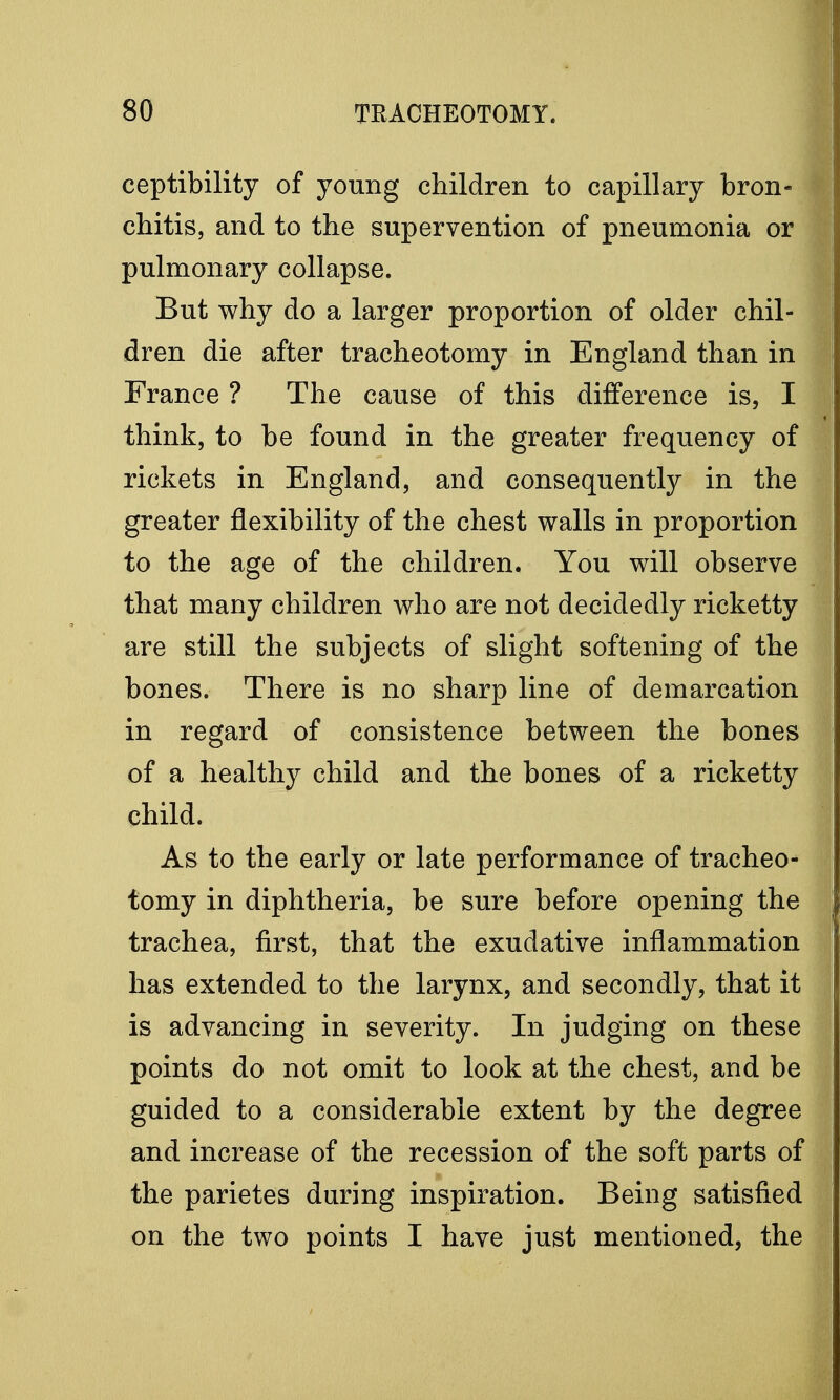 ceptibility of young children to capillary bron- chitis, and to the supervention of pneumonia or pulmonary collapse. But why do a larger proportion of older chil- dren die after tracheotomy in England than in France ? The cause of this difference is, I think, to be found in the greater frequency of rickets in England, and consequently in the greater flexibility of the chest walls in proportion to the age of the children. You will observe that many children who are not decidedly ricketty are still the subjects of slight softening of the bones. There is no sharp line of demarcation in regard of consistence between the bones of a healthy child and the bones of a ricketty child. As to the early or late performance of tracheo- tomy in diphtheria, be sure before opening the trachea, first, that the exudative inflammation has extended to the larynx, and secondly, that it is advancing in severity. In judging on these points do not omit to look at the chest, and be guided to a considerable extent by the degree and increase of the recession of the soft parts of the parietes during inspiration. Being satisfied on the two points I have just mentioned, the