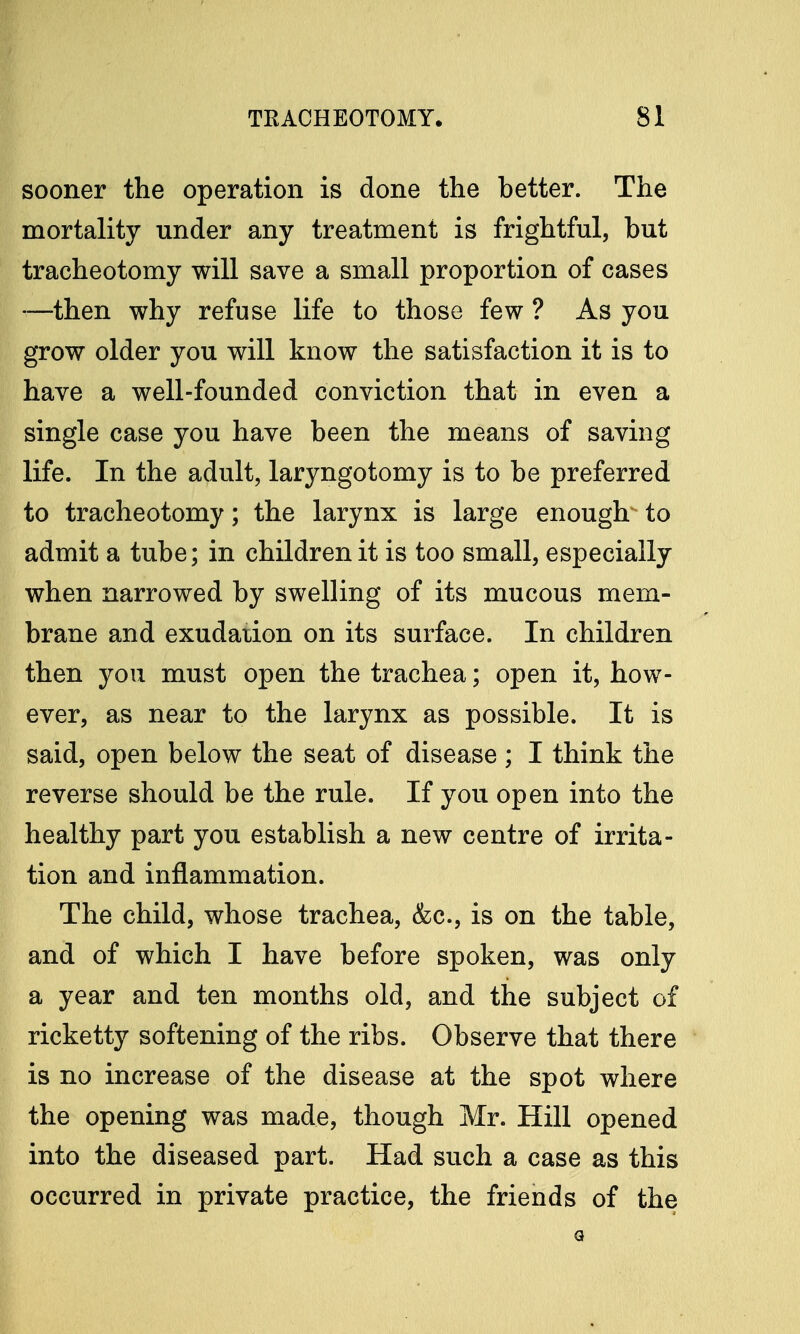 sooner the operation is done the better. The mortality under any treatment is frightful, but tracheotomy will save a small proportion of cases —then why refuse life to those few ? As you grow older you will know the satisfaction it is to have a well-founded conviction that in even a single case you have been the means of saving life. In the adult, laryngotomy is to be preferred to tracheotomy; the larynx is large enough to admit a tube; in children it is too small, especially when narrowed by swelling of its mucous mem- brane and exudation on its surface. In children then you must open the trachea; open it, how- ever, as near to the larynx as possible. It is said, open below the seat of disease; I think the reverse should be the rule. If you open into the healthy part you establish a new centre of irrita- tion and inflammation. The child, whose trachea, &c, is on the table, and of which I have before spoken, was only a year and ten months old, and the subject of ricketty softening of the ribs. Observe that there is no increase of the disease at the spot where the opening was made, though Mr. Hill opened into the diseased part. Had such a case as this occurred in private practice, the friends of the a
