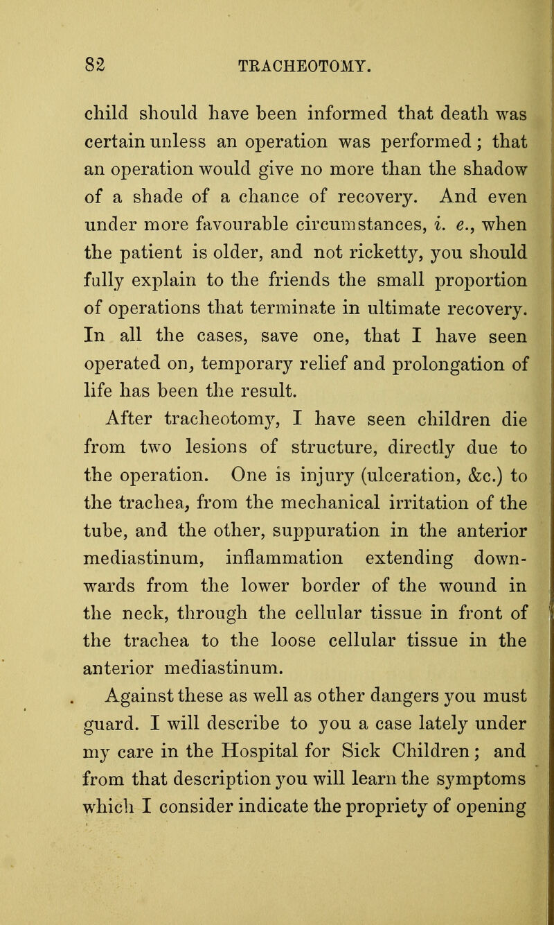 child should have been informed that death was certain unless an operation was performed; that an operation would give no more than the shadow of a shade of a chance of recovery. And even under more favourable circumstances, i. e., when the patient is older, and not ricketty, you should fully explain to the friends the small proportion of operations that terminate in ultimate recovery. In all the cases, save one, that I have seen operated on, temporary relief and prolongation of life has been the result. After tracheotomy, I have seen children die from two lesions of structure, directly due to the operation. One is injury (ulceration, &c.) to the trachea, from the mechanical irritation of the tube, and the other, suppuration in the anterior mediastinum, inflammation extending down- wards from the lower border of the wound in the neck, through the cellular tissue in front of the trachea to the loose cellular tissue in the anterior mediastinum. Against these as well as other dangers you must guard. I will describe to you a case lately under my care in the Hospital for Sick Children; and from that description you will learn the symptoms which I consider indicate the propriety of opening