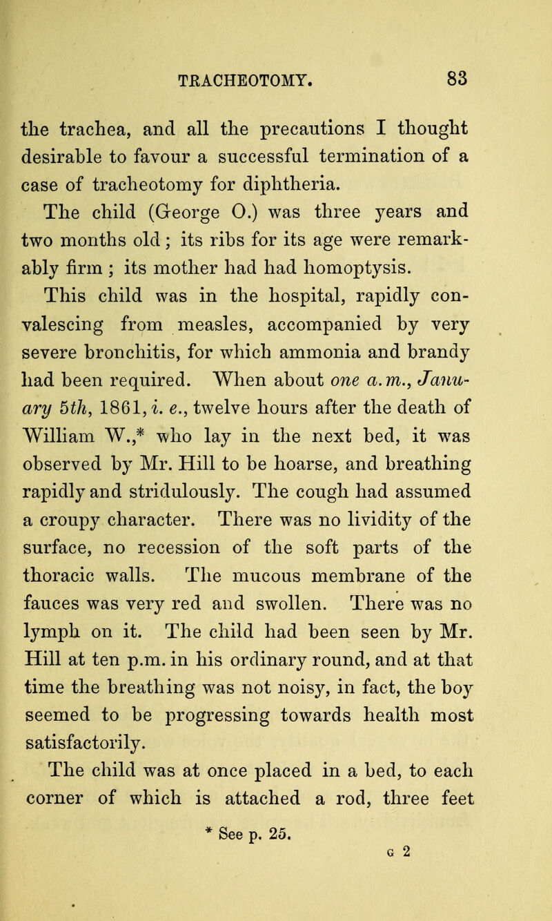 the trachea, and all the precautions I thought desirable to favour a successful termination of a case of tracheotomy for diphtheria. The child (George 0.) was three years and two months old; its ribs for its age were remark- ably firm ; its mother had had homoptysis. This child was in the hospital, rapidly con- valescing from measles, accompanied by very severe bronchitis, for which ammonia and brandy had been required. When about one a.m., Janu- ary 6th, 1861, i. e., twelve hours after the death of William W.,* who lay in the next bed, it was observed by Mr. Hill to be hoarse, and breathing rapidly and stridulously. The cough had assumed a croupy character. There was no lividity of the surface, no recession of the soft parts of the thoracic walls. The mucous membrane of the fauces was very red and swollen. There was no lymph on it. The child had been seen by Mr. Hill at ten p.m. in his ordinary round, and at that time the breathing was not noisy, in fact, the boy seemed to be progressing towards health most satisfactorily. The child was at once placed in a bed, to each corner of which is attached a rod, three feet * See p. 25. g 2