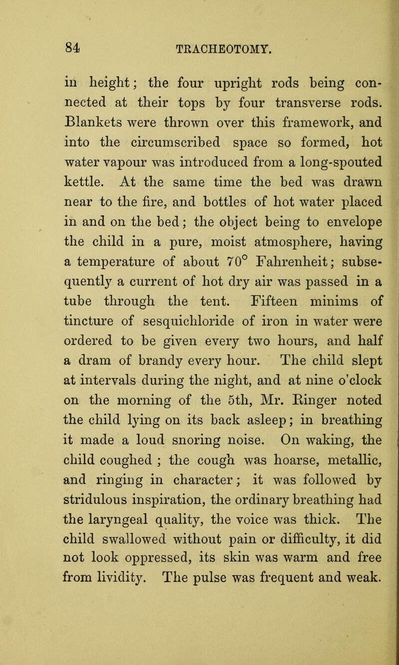 in height; the four upright rods being con- nected at their tops by four transverse rods. Blankets were thrown over this framework, and into the circumscribed space so formed, hot water vapour was introduced from a long-spouted kettle. At the same time the bed was drawn near to the fire, and bottles of hot water placed in and on the bed; the object being to envelope the child in a pure, moist atmosphere, having a temperature of about 70° Fahrenheit; subse- quently a current of hot dry air was passed in a tube through the tent. Fifteen minims of tincture of sesquichloride of iron in water were ordered to be given every two hours, and half a dram of brandy every hour. The child slept at intervals during the night, and at nine o'clock on the morning of the 5th, Mr. Ringer noted the child lying on its back asleep; in breathing it made a loud snoring noise. On waking, the child coughed ; the cough was hoarse, metallic, and ringing in character; it was followed by stridulous inspiration, the ordinary breathing had the laryngeal quality, the voice was thick. The child swallowed without pain or difficulty, it did not look oppressed, its skin was warm and free from lividity. The pulse was frequent and weak.