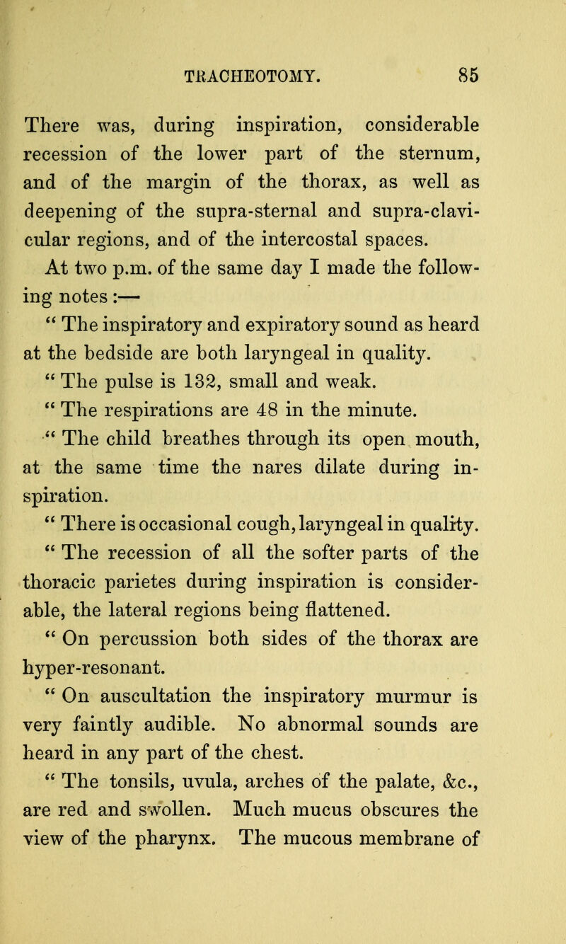 There was, during inspiration, considerable recession of the lower part of the sternum, and of the margin of the thorax, as well as deepening of the supra-sternal and supra-clavi- cular regions, and of the intercostal spaces. At two p.m. of the same day I made the follow- ing notes:—  The inspiratory and expiratory sound as heard at the bedside are both laryngeal in quality.  The pulse is 132, small and weak.  The respirations are 48 in the minute.  The child breathes through its open mouth, at the same time the nares dilate during in- spiration.  There is occasional cough, laryngeal in quality.  The recession of all the softer parts of the thoracic parietes during inspiration is consider- able, the lateral regions being flattened.  On percussion both sides of the thorax are hyper-resonant.  On auscultation the inspiratory murmur is very faintly audible. No abnormal sounds are heard in any part of the chest.  The tonsils, uvula, arches of the palate, &c, are red and swollen. Much mucus obscures the view of the pharynx. The mucous membrane of