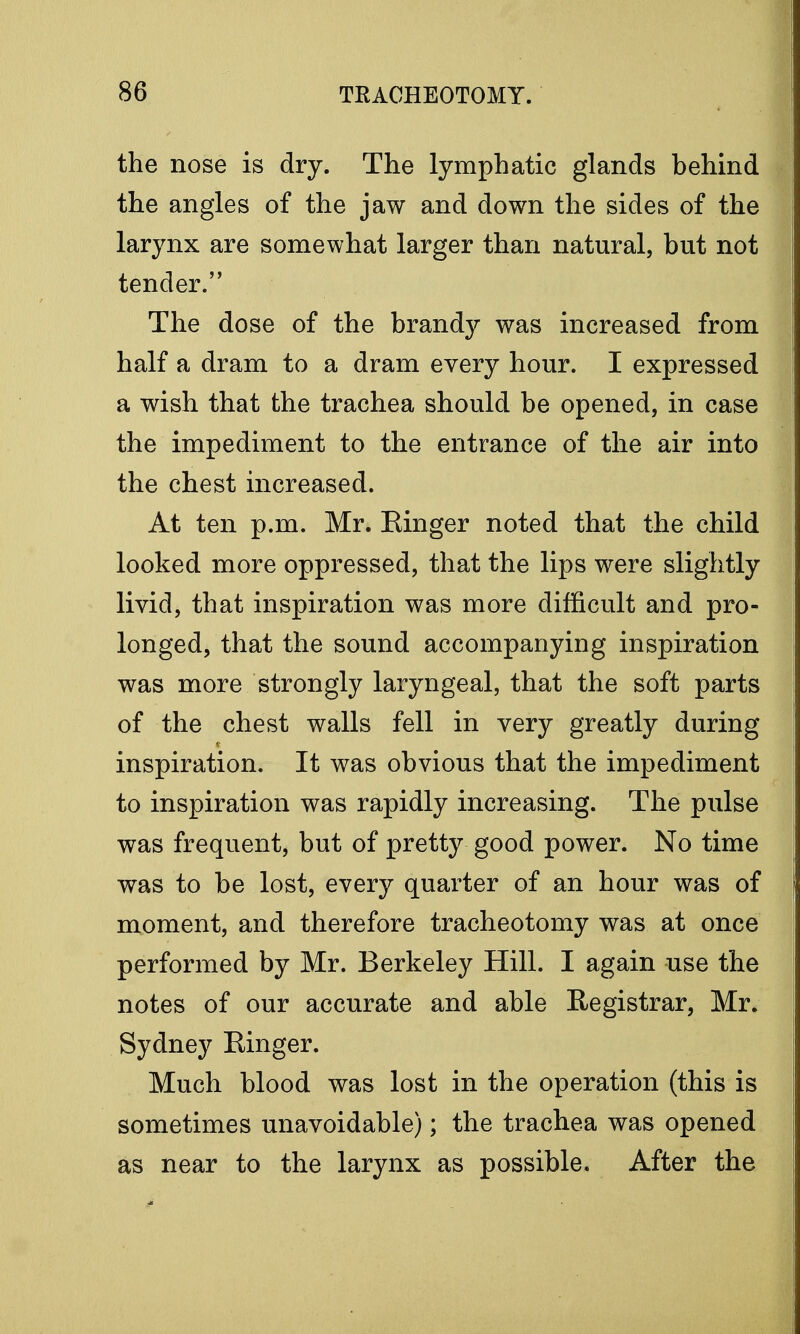 the nose is dry. The lymphatic glands behind the angles of the jaw and down the sides of the larynx are somewhat larger than natural, but not tender. The dose of the brandy was increased from half a dram to a dram every hour. I expressed a wish that the trachea should be opened, in case the impediment to the entrance of the air into the chest increased. At ten p.m. Mr. Einger noted that the child looked more oppressed, that the lips were slightly livid, that inspiration was more difficult and pro- longed, that the sound accompanying inspiration was more strongly laryngeal, that the soft parts of the chest walls fell in very greatly during inspiration. It was obvious that the impediment to inspiration was rapidly increasing. The pulse was frequent, but of pretty good power. No time was to be lost, every quarter of an hour was of moment, and therefore tracheotomy was at once performed by Mr. Berkeley Hill. I again use the notes of our accurate and able Registrar, Mr. Sydney Ringer. Much blood was lost in the operation (this is sometimes unavoidable); the trachea was opened as near to the larynx as possible. After the