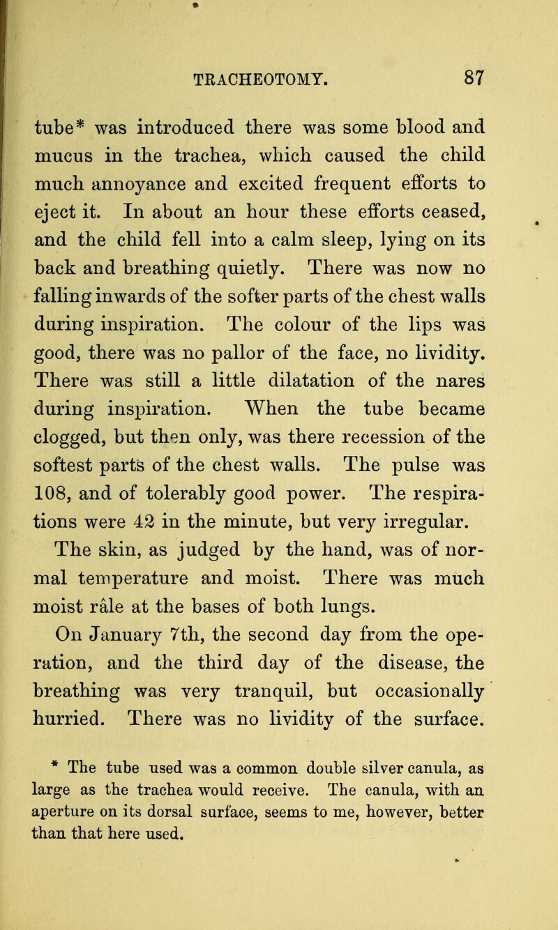 tube* was introduced there was some blood and mucus in the trachea, which caused the child much annoyance and excited frequent efforts to eject it. In about an hour these efforts ceased, and the child fell into a calm sleep, lying on its back and breathing quietly. There was now no falling inwards of the softer parts of the chest walls during inspiration. The colour of the lips was good, there was no pallor of the face, no lividity. There was still a little dilatation of the nares during inspiration. When the tube became clogged, but then only, was there recession of the softest parts of the chest walls. The pulse was 108, and of tolerably good power. The respira- tions were 42 in the minute, but very irregular. The skin, as judged by the hand, was of nor- mal temperature and moist. There was much moist rale at the bases of both lungs. On January 7th, the second day from the ope- ration, and the third day of the disease, the breathing was very tranquil, but occasionally hurried. There was no lividity of the surface. * The tube used was a common double silver canula, as large as the trachea would receive. The canula, with an aperture on its dorsal surface, seems to me, however, better than that here used.