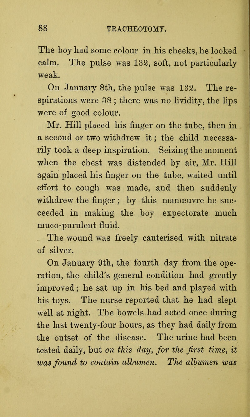 The boy had some colour in his cheeks, he looked calm. The pulse was 132, soft, not particularly weak. On January 8th, the pulse was 132. The re- spirations were 38 ; there was no lividity, the lips were of good colour. Mr. Hill placed his finger on the tube, then in a second or two withdrew it; the child necessa- rily took a deep inspiration. Seizing the moment when the chest was distended by air, Mr. Hill again placed his finger on the tube, waited until effort to cough was made, and then suddenly withdrew the finger; by this manoeuvre he suc- ceeded in making the boy expectorate much muco-purulent fluid. The wound was freely cauterised with nitrate of silver. On January 9th, the fourth day from the ope- ration, the child's general condition had greatly improved; he sat up in his bed and played with his toys. The nurse reported that he had slept well at night. The bowels had acted once during the last twenty-four hours, as they had daily from the outset of the disease. The urine had been tested daily, but on this day, for the first time, it was found to contain albumen. The albumen was