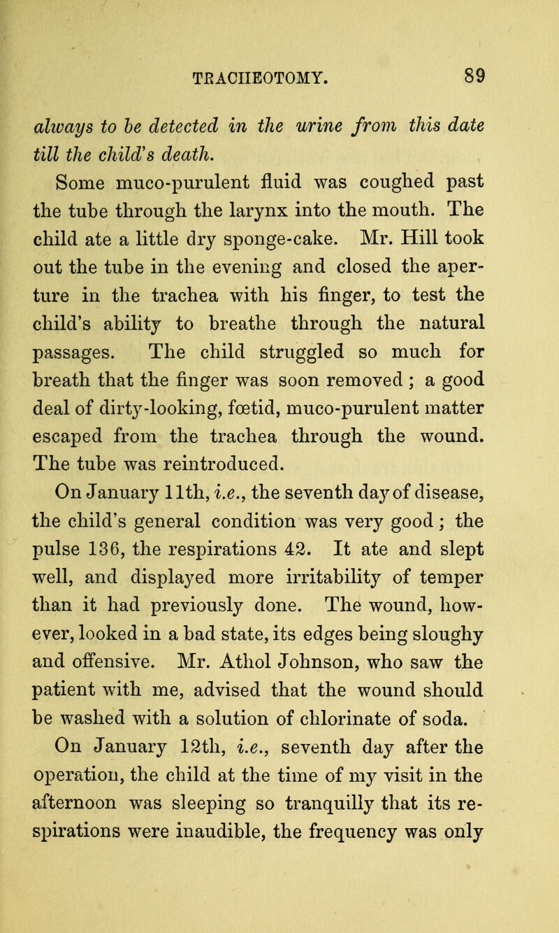 always to be detected in the urine from this date till the child's death. Some muco-purulent fluid was coughed past the tube through the larynx into the mouth. The child ate a little dry sponge-cake. Mr. Hill took out the tube in the evening and closed the aper- ture in the trachea with his finger, to test the child's ability to breathe through the natural passages. The child struggled so much for breath that the finger was soon removed ; a good deal of dirty-looking, foetid, muco-purulent matter escaped from the trachea through the wound. The tube was reintroduced. On January 11th, i.e., the seventh day of disease, the child's general condition was very good; the pulse 136, the respirations 42. It ate and slept well, and displayed more irritability of temper than it had previously done. The wound, how- ever, looked in a bad state, its edges being sloughy and offensive. Mr. Athol Johnson, who saw the patient with me, advised that the wound should be washed with a solution of chlorinate of soda. On January 12th, i.e., seventh day after the operation, the child at the time of my visit in the afternoon was sleeping so tranquilly that its re- spirations were inaudible, the frequency was only