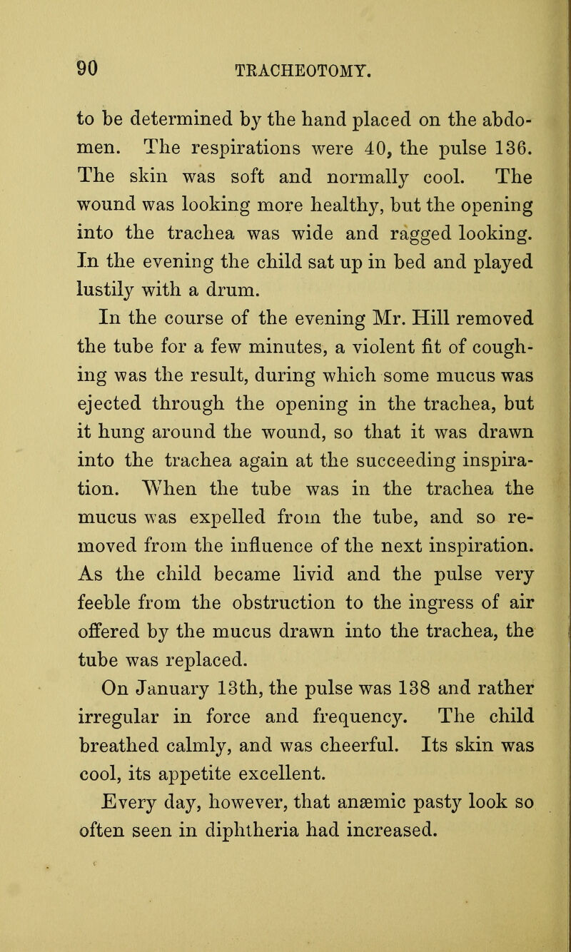 to be determined by the hand placed on the abdo- men. The respirations were 40, the pulse 136. The skin was soft and normally cool. The wound was looking more healthy, but the opening into the trachea was wide and ragged looking. In the evening the child sat up in bed and played lustily with a drum. In the course of the evening Mr. Hill removed the tube for a few minutes, a violent fit of cough- ing was the result, during which some mucus was ejected through the opening in the trachea, but it hung around the wound, so that it was drawn into the trachea again at the succeeding inspira- tion. When the tube was in the trachea the mucus was expelled from the tube, and so re- moved from the influence of the next inspiration. As the child became livid and the pulse very feeble from the obstruction to the ingress of air offered by the mucus drawn into the trachea, the tube was replaced. On January 13th, the pulse was 138 and rather irregular in force and frequency. The child breathed calmly, and was cheerful. Its skin was cool, its appetite excellent. Every day, however, that ansemic pasty look so often seen in diphtheria had increased.