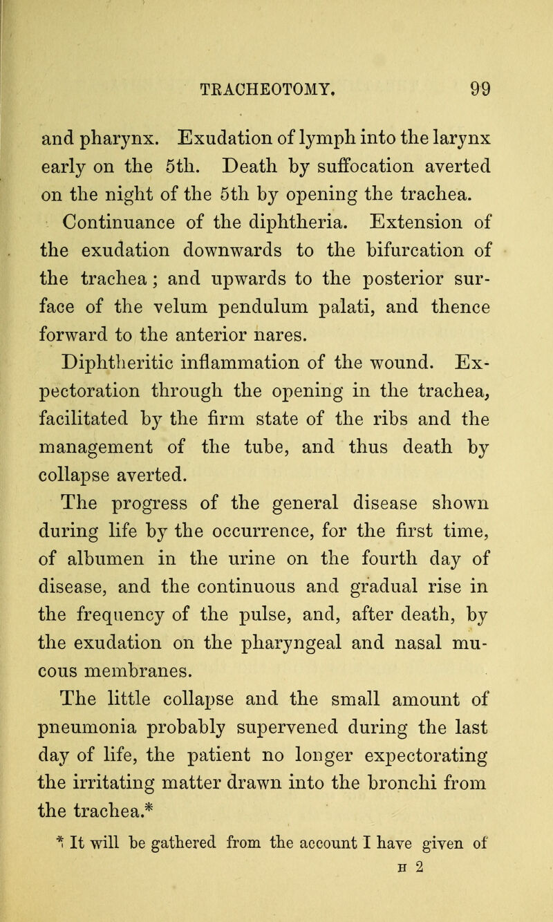 and pharynx. Exudation of lymph into the larynx early on the 5th. Death by suffocation averted on the night of the 5th by opening the trachea. Continuance of the diphtheria. Extension of the exudation downwards to the bifurcation of the trachea; and upwards to the posterior sur- face of the velum pendulum palati, and thence forward to the anterior nares. Diphtheritic inflammation of the wound. Ex- pectoration through the opening in the trachea, facilitated by the firm state of the ribs and the management of the tube, and thus death by collapse averted. The progress of the general disease shown during life by the occurrence, for the first time, of albumen in the urine on the fourth day of disease, and the continuous and gradual rise in the frequency of the pulse, and, after death, by the exudation on the pharyngeal and nasal mu- cous membranes. The little collapse and the small amount of pneumonia probably supervened during the last day of life, the patient no longer expectorating the irritating matter drawn into the bronchi from the trachea.* * It will be gathered from the account I have given of H 2