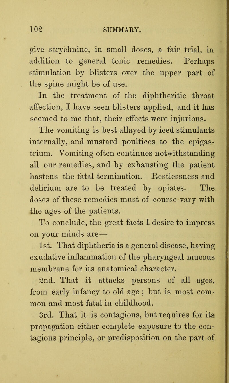 give strychnine, in small doses, a fair trial, in addition to general tonic remedies. Perhaps stimulation by blisters over the upper part of the spine might be of use. In the treatment of the diphtheritic throat affection, I have seen blisters applied, and it has seemed to me that, their effects were injurious. The vomiting is best allayed by iced stimulants internally, and mustard poultices to the epigas- trium. Vomiting often continues notwithstanding all our remedies, and by exhausting the patient hastens the fatal termination. Restlessness and delirium are to be treated by opiates. The doses of these remedies must of course vary with the ages of the patients. To conclude, the great facts I desire to impress on your minds are— 1st. That diphtheria is a general disease, having exudative inflammation of the pharyngeal mucous membrane for its anatomical character. 2nd. That it attacks persons of all ages, from early infancy to old age ; but is most com- mon and most fatal in childhood. 3rd. That it is contagious, but requires for its propagation either complete exposure to the con- tagious principle, or predisposition on the part of