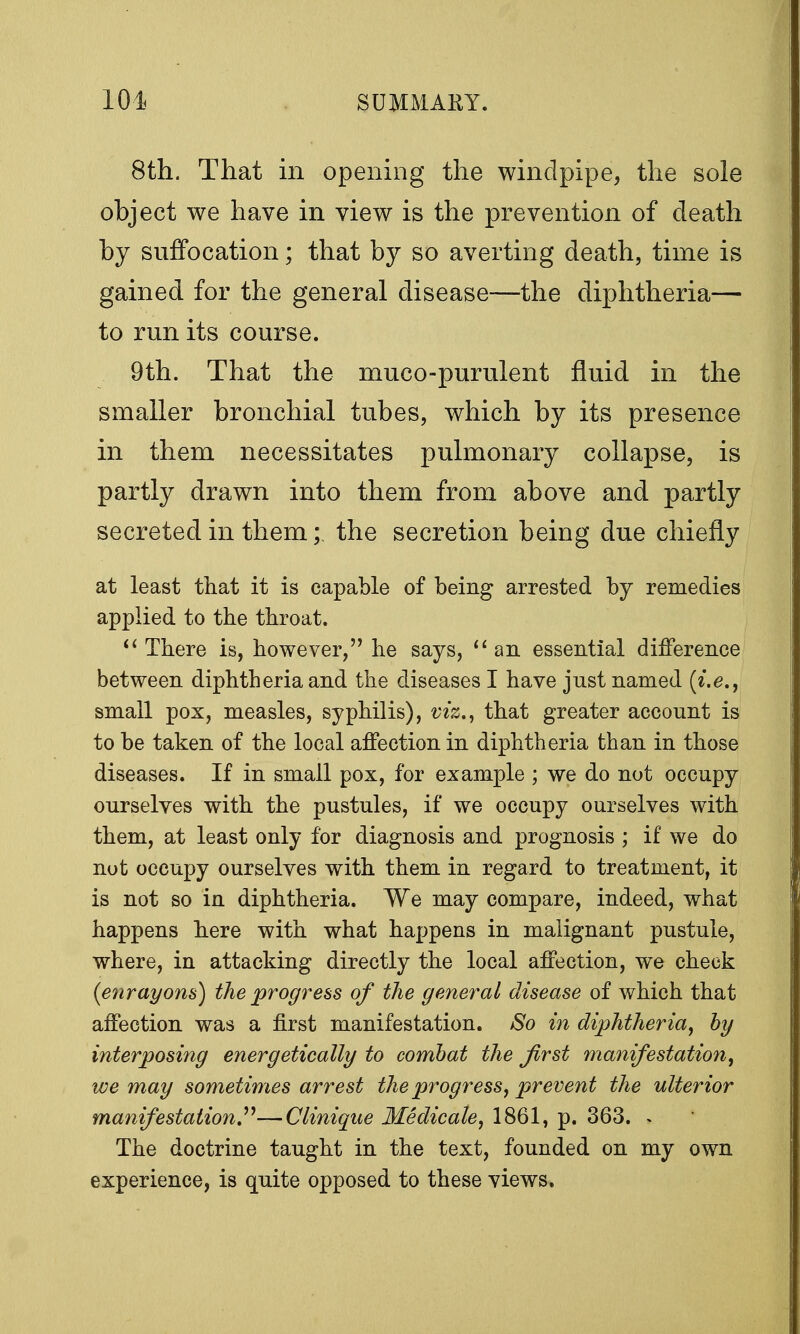 8th. That in opening the windpipe, the sole object we have in view is the prevention of death by suffocation; that by so averting death, time is gained for the general disease—the diphtheria— to run its course. 9th. That the muco-purulent fluid in the smaller bronchial tubes, which by its presence in them necessitates pulmonary collapse, is partly drawn into them from above and partly secreted in them; the secretion being due chiefly at least that it is capable of being arrested by remedies applied to the throat.  There is, however, he says, an essential difference between diphtheria and the diseases I have just named (i.e., small pox, measles, syphilis), viz., that greater account is to be taken of the local affection in diphtheria than in those diseases. If in small pox, for example ; we do not occupy ourselves with the pustules, if we occupy ourselves with them, at least only for diagnosis and prognosis ; if we do not occupy ourselves with them in regard to treatment, it is not so in diphtheria. We may compare, indeed, what happens here with what happens in malignant pustule, where, in attacking directly the local affection, we check {enrayons) the progress of the general disease of which that affection was a first manifestation. So in diphtheria, by interposing energetically to combat the Jirst manifestation, we may sometimes arrest the progress, prevent the ulterior manifestation—Clinique Medicale, 1861, p. 363. ^ The doctrine taught in the text, founded on my own experience, is quite opposed to these views.