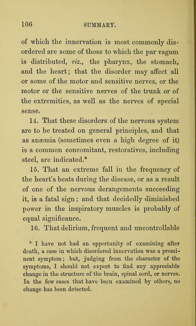 of which the innervation is most commonly dis- ordered are some of those to which the par vagum is distributed, viz., the pharynx, the stomach, and the heart; that the disorder may affect all or some of the motor and sensitive nerves, or the motor or the sensitive nerves of the trunk or of the extremities, as well as the nerves of special sense. 14. That these disorders of the nervous system are to be treated on general principles, and that as anaemia (sometimes even a high degree of it) is a common concomitant, restoratives, including steel, are indicated.* 15. That an extreme fall in the frequency of the heart's beats during the disease, or as a result of one of the nervous derangements succeeding it, is a fatal sign; and that decidedly diminished power in the inspiratory muscles is probably of equal significance. 16. That delirium, frequent and uncontrollable * I have not had an opportunity of examining after death, a case in which disordered innervation was a promi- nent symptom; but, judging from the character of the symptoms, I should not expect to find any appreciable change in the structure of the brain, spinal cord, or nerves. In the few cases that have been examined by others, no change has been detected.