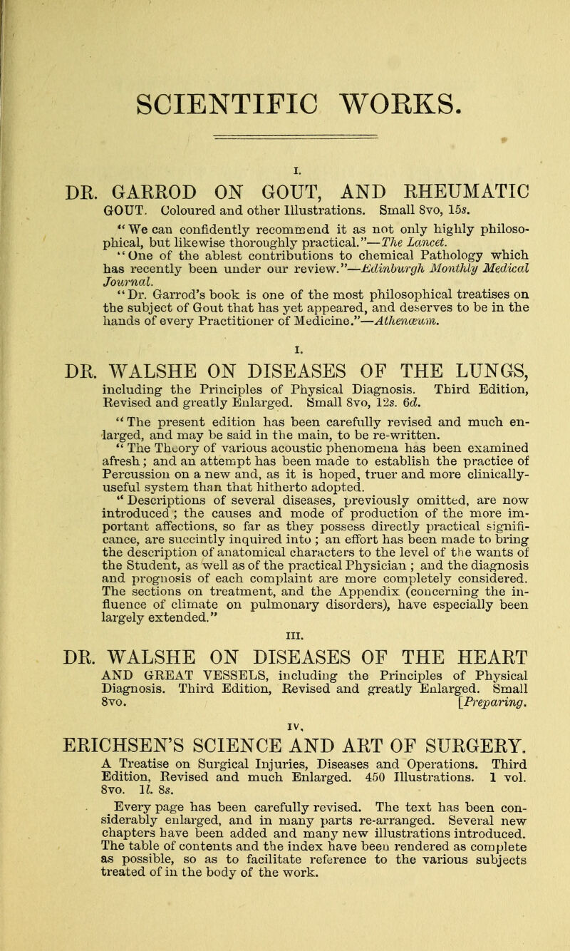 SCIENTIFIC WORKS. i. DR. GARROD ON GOUT, AND RHEUMATIC GOUT. Coloured and other Illustrations. Small 8vo, 15s. Wecau confidently recommend it as not only highly philoso- phical, but likewise thoroughly practical.—The Lancet. One of the ablest contributions to chemical Pathology which has recently been under our review.—Edinburgh Monthly Medical Journal. Dr. Garrod's book is one of the most philosophical treatises on the subject of Gout that has yet appeared, and deserves to be in the hands of every Practitioner of Medicine.—Athenaeum. DR. WALSHE ON DISEASES OF THE LUNGS, including the Principles of Physical Diagnosis. Third Edition, Revised and greatly Enlarged. Small 8vo, 12s. 6d.  The present edition has been carefully revised and much en- larged, and may be said in the main, to be re-written.  The Theory of various acoustic phenomena has been examined afresh; and an attempt has been made to establish the practice of Percussion on a new and, as it is hoped, truer and more clinically- useful system than that hitherto adopted.  Descriptions of several diseases, previously omitted, are now introduced ; the causes and mode of production of the more im- portant affections, so far as they possess directly practical signifi- cance, are succintly inquired into ; an effort has been made to bring the description of anatomical characters to the level of the wants of the Student, as well as of the practical Physician ; and the diagnosis and prognosis of each complaint are more completely considered. The sections on treatment, and the Appendix (concerning the in- fluence of climate on pulmonary disorders), have especially been largely extended. in. DR. WALSHE ON DISEASES OF THE HEART AND GREAT VESSELS, including the Principles of Physical Diagnosis. Third Edition, Revised and greatly Enlarged. Small 8vo. [Preparing. iv, ERICHSEN'S SCIENCE AND ART OF SURGERY. A Treatise on Surgical Injuries, Diseases and Operations. Third Edition, Revised and much Enlarged. 450 Illustrations. 1 vol. 8vo. 11. 8s. t Every page has been carefully revised. The text has been con- siderably enlarged, and in many parts re-arranged. Several new chapters have been added and many new illustrations introduced. The table of contents and the index have been rendered as complete as possible, so as to facilitate reference to the various subjects treated of in the body of the work.