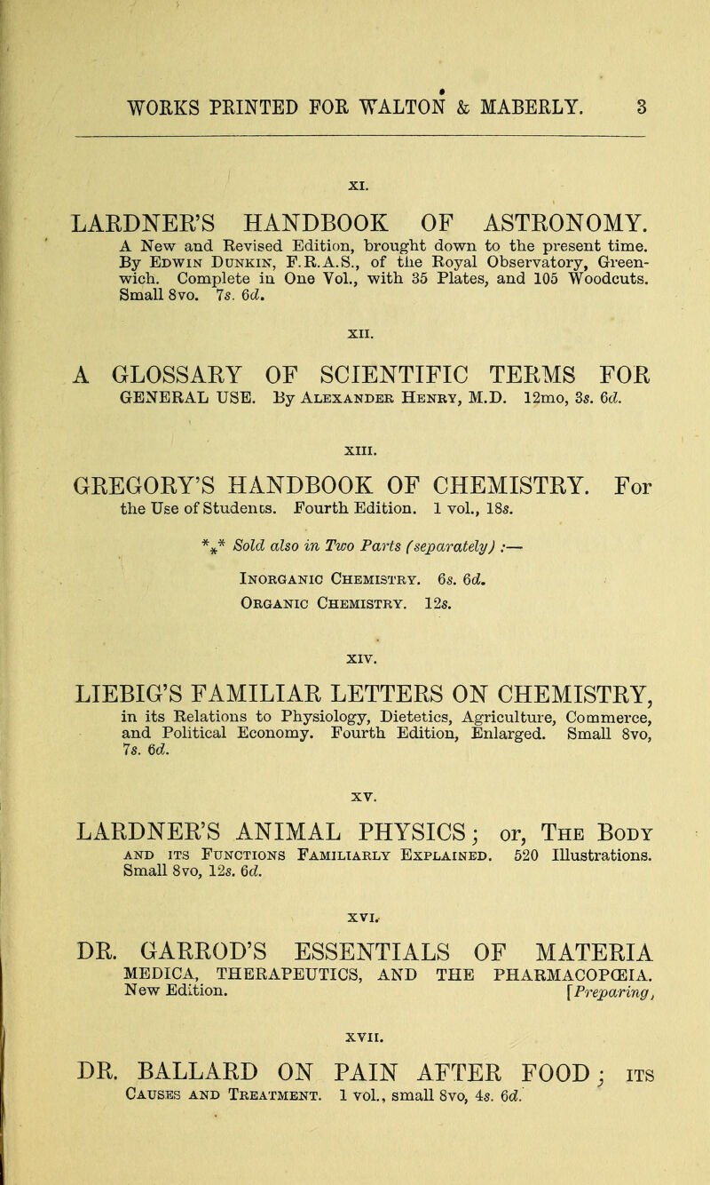 XI. LARDNER'S HANDBOOK OF ASTRONOMY. A New and Revised Edition, brought down to the present time. By Edwin Dunkin, F.R.A.S., of the Royal Observatory, Green- wich. Complete in One Vol., with 35 Plates, and 105 Woodcuts. Small 8vo. 7s. 6d. XII. A GLOSSARY OF SCIENTIFIC TERMS FOR GENERAL USE. By Alexander Henry, M.D. 12mo, 3s. M. XIII. GREGORY'S HANDBOOK OF CHEMISTRY. For the Use of Students. Fourth Edition. 1 vol., 18s. %* Sold also in Two Parts (separately) :— Inorganic Chemistry. 6s. 6d. Organic Chemistry. 12s. xiv. LIEBIG'S FAMILIAR LETTERS ON CHEMISTRY, in its Relations to Physiology, Dietetics, Agriculture, Commerce, and Political Economy. Fourth Edition, Enlarged. Small 8vo, 7s. U. xv. LARDNER'S ANIMAL PHYSICS; or, The Body and its Functions Familiarly Explained. 520 Illustrations. Small 8vo, 12s. Qd. XVI. DR. GARROD'S ESSENTIALS OF MATERIA MEDICA, THERAPEUTICS, AND THE PHARMACOPOEIA. New Edition. [Preparing, XVII. DR. BALLARD ON PAIN AFTER FOOD; its Causes and Treatment. 1 vol., small 8vo, 4s. 6d.'