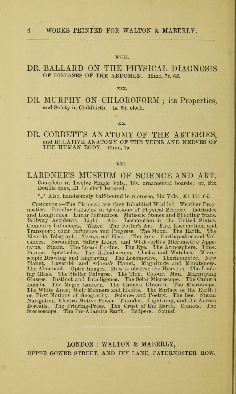 XVIII. DR. BALLARD ON THE PHYSICAL DIAGNOSIS OP DISEASES OF THE ABDOMEN. 12mo, 7s. 6d. XIX. DR. MURPHY ON CHLOROFORM ; its Properties, and Safety in Childbirth. Is. 6d. cloth. xx. DR. CORBETT'S ANATOMY OF THE ARTERIES, and RELATIVE ANATOMY OF THE VEINS AND NERVES OF THE HUMAN BODY. 12mo, 7s. XXI. LARDNER'S MUSEUM OF SCIENCE AND ART. Complete in Twelve Single Vols., 18s. ornamental boards; or, Six Double ones, £1 Is. cloth lettered. *** Also, handsomely half-bound in morocco, Six Vols., £1 lis. 6d. Contents :—The Planets ; are they Inhabited Worlds ? Weather Prog- nostics. Popular Fallacies in Questions of Physical Science. Latitudes and Longitudes. Lunar Influences. Meteoric Stones and Shooting Stars. Railway Accidents. Light. Air. Locomotion in the United States. Cometary Influences. Water. The Potter's Art. Fire, Locomotion, and Transport; their Influence and Progress. The Moon. The Earth. The Electric Telegraph. Terrestrial Heat. The Sun. Earthquakes and Vol- canoes. Barometer, Safety Lamp, and Whit worth's Micrometr c Appa- ratus. Steam. The Steam Engine. The Eye. The Atmosphere. Time. Pumps. Spectacles. The Kaleidoscope. Clocks and Watches. Micro- scopic Drawing and Engraving. The Locomotive. Thermometer. New Planet. Leverr-ier and Adams's Planet. Magnitude and Minuteness. The Almanack. Optic Images. How to observe the Heavens. The Look- ing Glass. The Stellar Universe. The Tide. Colour. Man. Magnifying Glasses. Instinct and Intelligence. The Solar Microscope. The Camera Lucida. The Magic Lantern. The Camera Obscura. The Microscope. The White Ants; their Manners and Habits. The Surface of the Earth ; or, First Notions of Geography. Science and Poetry. The Bee. Steam Navigation. Electro-Motive Power. Thunder, Lightning, and the Aurora Boreaiis. The Printing-Press. The Crust of the Earth. Comets. The Stereoscope. The Pre-Adamite Earth. Eclipses. Sound. LONDON : WALTON & MABERLY, UPPER GOWER STREET, AND IVY LANE, PATERNOSTER ROW.