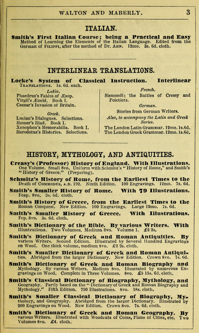 ITALIAN. Smith's First Italian Course; toeing a Practical and Easy Method of Learning the Elements of the Italian Language. Edited from the German of Filippi, after the method of Dr. Ahn. 12mo. 3s. 6d. cloth. INTERLINEAR TRANSLATIONS. Locke's System of Classical Instruction. Interlinear Translations. ls.6d.each. Latin. Phaedrus's Fables of ^Esop. Virgil's iEneid. Book I. Caesar's Invasion of Britain. Greek. Lucian's Dialogues. Selections. Homer's Iliad. Book I. Xenophon's Memorabilia. Book I. Herodotus's Histories. Selections. French. Sismondi; 'the Battles of Cressy and Poictiers. German. Stories from German Writers. Also, to accompany the Latin and Greek Series. The London Latin Grammar. 12mo. ls.6d. The London Greek Grammar. 12mo. ls.Gd. HISTORY, MYTHOLOGY, AND ANTIUUITIES. Creasy's (Professor) History of England. With Illustrations. One Volume. Small 8vo. Uniform with Schmiiz's  History of Kome, and Smith's  History of Greece. (Preparing). Schmitz's History of Rome, from the Earliest Times to the Death of Commodus, a.d. 192. Ninth Edition. 100 Engravings. 12mo. 7s. 6d. Smith's Smaller History of Rome. With ?9 Illustrations. Fcap. 8vo. 3s. 6d. cloth. Smith's History of Greece, from the Earliest Times to the Roman Conquest. New Edition. 100 Engravings. Large 12mo. 7s. 6d. Smith's Smaller History of Greece. With Illustrations. Fcp. 8vo. 3s. 6d. cloth. Smith's Dictionary of the Riole. By various Writers. With Illustrations. Two Volumes, Medium 8vo. Volume 1. £2 2s. Smith's Dictionary of Greek and Roman Antiquities. Ry various Writers. Second Edition. Illustrated by Several Hundred Engravings on Wood. One thick, volume, medium 8vo. £2 2s. cloth. Smith's Smaller Dictionary of Greek and Roman Antiqui- ties. Abridged from the larger Dictionary. New Edition. Crown 8vo. 7s. tid. Smith's Dictionary of Greek and Roman Biography and Mythology. By various Writers. Medium 8vo. Illustrated by numerous En- gravings on Wood. Complete in Three Volumes. 8vo. .£5 15s. 6d. cloth. Smith's Classical Dictionary of Biography, Mythology, and Geography. Partly based on the  Dictionary of Greek and Roman Biography and Mythology. Fifth Edition. 750 Illustrations. 8vo. 18s. cloth. Smith's Smaller Classical Dictionary of Biography, My- thology, and Geography. Abridged from the larger Dictionary. Illustrated by 200 Engravings on Wood. New Edition. Crown 8vo. 7s. 6d. cloth. Smith's Dictionary of Greek and Roman Geography. By various Writers. Illustrated with Woodcuts of Coins, Plans of Cities, etc. Two Volumes 8vo. £4. cloth.