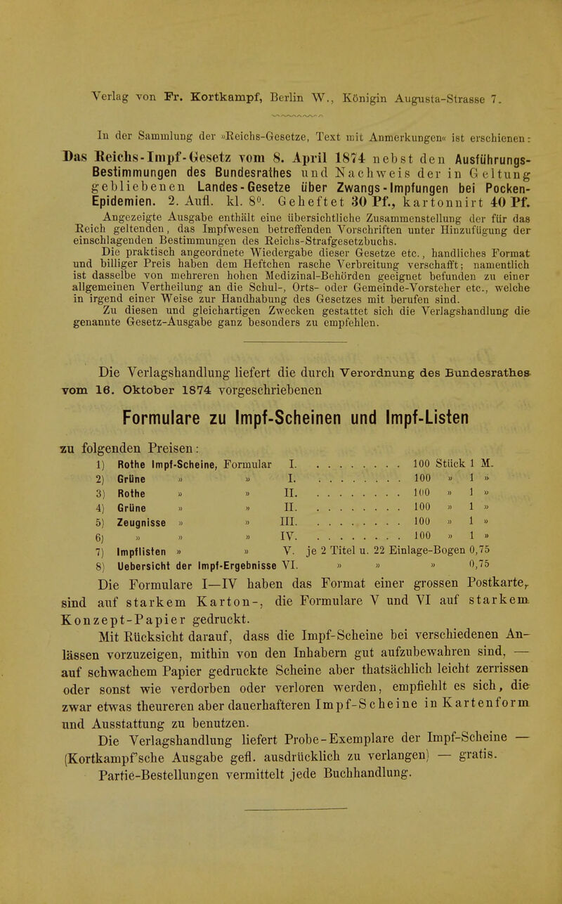 Verlag von Fr. Kortkampf, Berlin W., Königin Augusta-Strasse 7. In der Sammlung der «Reichs-Gesetze, Text mit Anmerkungen« ist erschienen: Das Reichs-Impf-Gesetz vom 8. April 1874 nebst den Ausfiihrungs- Bestimmungen des Bundesrathes und Nachweis der in Geltung gebliebenen Landes-Gesetze über Zwangs-Impfungen bei Pocken- Epidemien. 2. Aufl. kl. 8». Geheftet 30 Pf., kartonnirt 40 Pf. Angezeigte Ausgabe enthält eine übersichtliche Zusammenstellung der für das Eeich geltenden, das Impfwesen betreifenden Vorschriften unter Hinzufügung der einschlagenden Bestimmungen des Reichs-Strafgesetzbuchs. Die praktisch angeordnete Wiedergabe dieser Gesetze etc., handliches Format und billiger Preis haben dem Heftchen rasche Verbreitung verschafft; namentlich ist dasselbe von mehreren hohen Medizinal-Behörden geeignet befunden zu einer allgemeinen Vertheilung an die Schul-, Orts- oder Gemeinde-Vorsteher etc., welche in irgend einer Weise zur Handhabung des Gesetzes mit berufen sind. Zu diesen und gleichartigen Zwecken gestattet sich die Verlagshandlung die genannte Gesetz-Ausgabe ganz besonders zu empfehlen. Die Verlagshandlung liefert die durch Verordnung des Bundesrathes vom 16. Oktober 1874 vorgeschriebenen Formulare zu Impf-Scheinen und Impf-Listen zu folgenden Preisen: 1) Rothe Impf-Scheine, Formular 1 100 Stück 1 M. 2) Grüne » » 1 100 » 1 » 3) Rothe » » II 100 .. 1 » 4) Grüne » » II 100 >> 1 » 5) Zeugnisse » » III 100 » 1 » 6) >. » » IV 100 ). 1 » 7) Impflisten » « V. je 2 Titel u. 22 Einlage-Bogen 0,75 8) Uebersicht der Impf-Ergebnisse VI. » » » 0,75 Die Formulare I—IV haben das Format einer grossen Postkarte^ sind auf starkem Karton-, die Formulare V und VI auf starkenok Konzept-Papier gedruckt. Mit Eücksicht darauf, dass die Impf-Scheine bei verschiedenen An- lässen vorzuzeigen, mithin von den Inhabern gut aufzubewahren sind, — auf schwachem Papier gedruckte Scheine aber thatsächlich leicht zerrissen oder sonst wie verdorben oder verloren werden, empfiehlt es sich, die zwar etwas theureren aber dauerhafteren Impf-Scheine in Karten form und Ausstattung zu benutzen. Die Verlagshandlung liefert Probe-Exemplare der Impf-Scheine — (Kortkampf'sehe Ausgabe gefl. ausdrücklich zu verlangen) — gratis. Partie-Bestellungen vermittelt jede Buchhandlung.