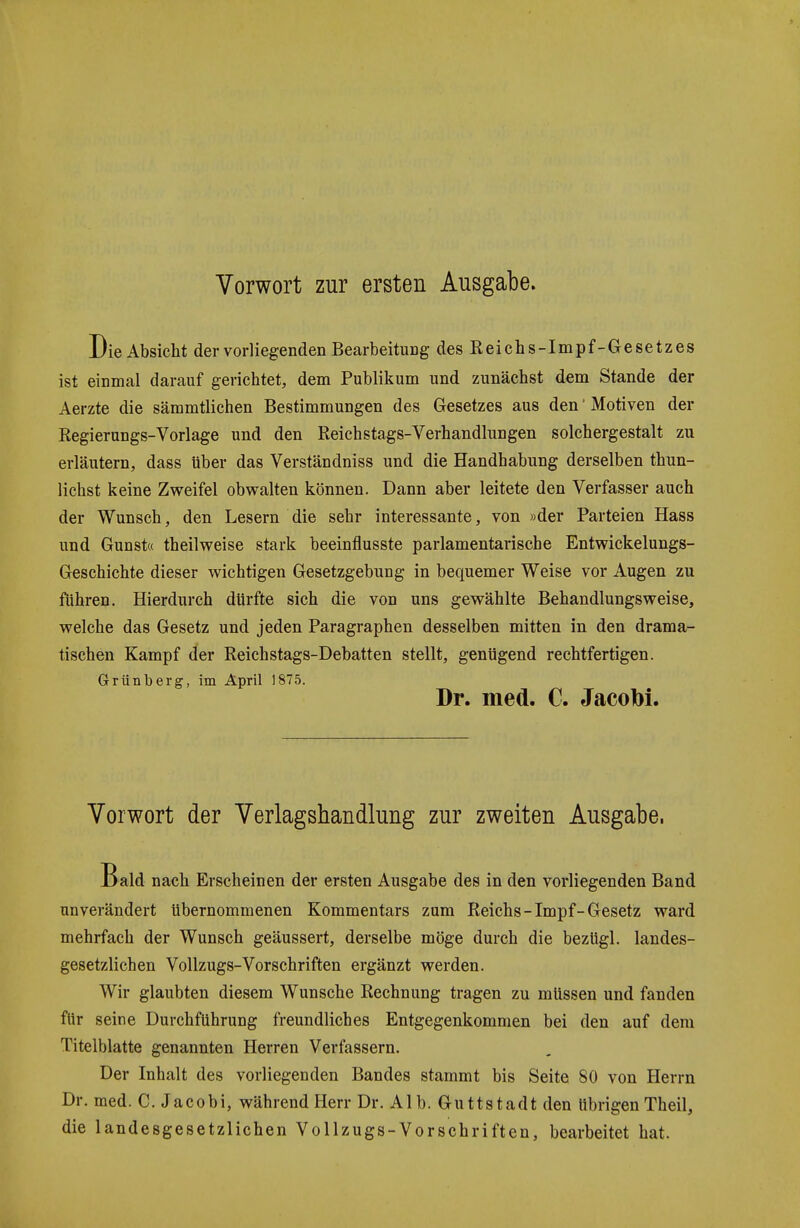 Vorwort zur ersten Ausgabe. Die Absicht der vorliegenden Bearbeitung des Reiehs-Impf-Gesetzes ist einmal darauf gerichtet, dem Publikum und zunächst dem Stande der Aerzte die sämmtlichen Bestimmungen des Gesetzes aus den' Motiven der Regierungs-Vorlage und den Reichstags-Verhandlungen solchergestalt zu erläutern, dass über das Verständniss und die Handhabung derselben thun- lichst keine Zweifel obwalten können. Dann aber leitete den Verfasser auch der Wunsch, den Lesern die sehr interessante, von »der Parteien Hass und Gunst« theilweise stark beeinflusste parlamentarische Entwickelungs- Geschichte dieser wichtigen Gesetzgebung in bequemer Weise vor Augen zu führen. Hierdurch dürfte sich die von uns gewählte Behandlungsweise, welche das Gesetz und jeden Paragraphen desselben mitten in den drama- tischen Kampf der Reichstags-Debatten stellt, genügend rechtfertigen. Grünberg, im April 1875. Dr. med. C. JacoM. Vorwort der Verlagshandlung zur zweiten Ausgabe. Bald nach Erscheinen der ersten Ausgabe des in den vorliegenden Band unverändert übernommenen Kommentars zum Reichs-Impf-Gesetz ward mehrfach der Wunsch geäussert, derselbe möge durch die bezügl. landes- gesetzlichen Vollzugs-Vorschriften ergänzt werden. Wir glaubten diesem Wunsche Rechnung tragen zu müssen und fanden für seine Durchführung freundliches Entgegenkommen bei den auf dem Titelblatte genannten Herren Verfassern. Der Inhalt des vorliegenden Bandes stammt bis Seite 80 von Herrn Dr. med. C. Jacobi, während Herr Dr. Alb. Guttstadt den übrigenTheil, die landesgesetzlichen Vollzugs-Vorschriften, bearbeitet hat.