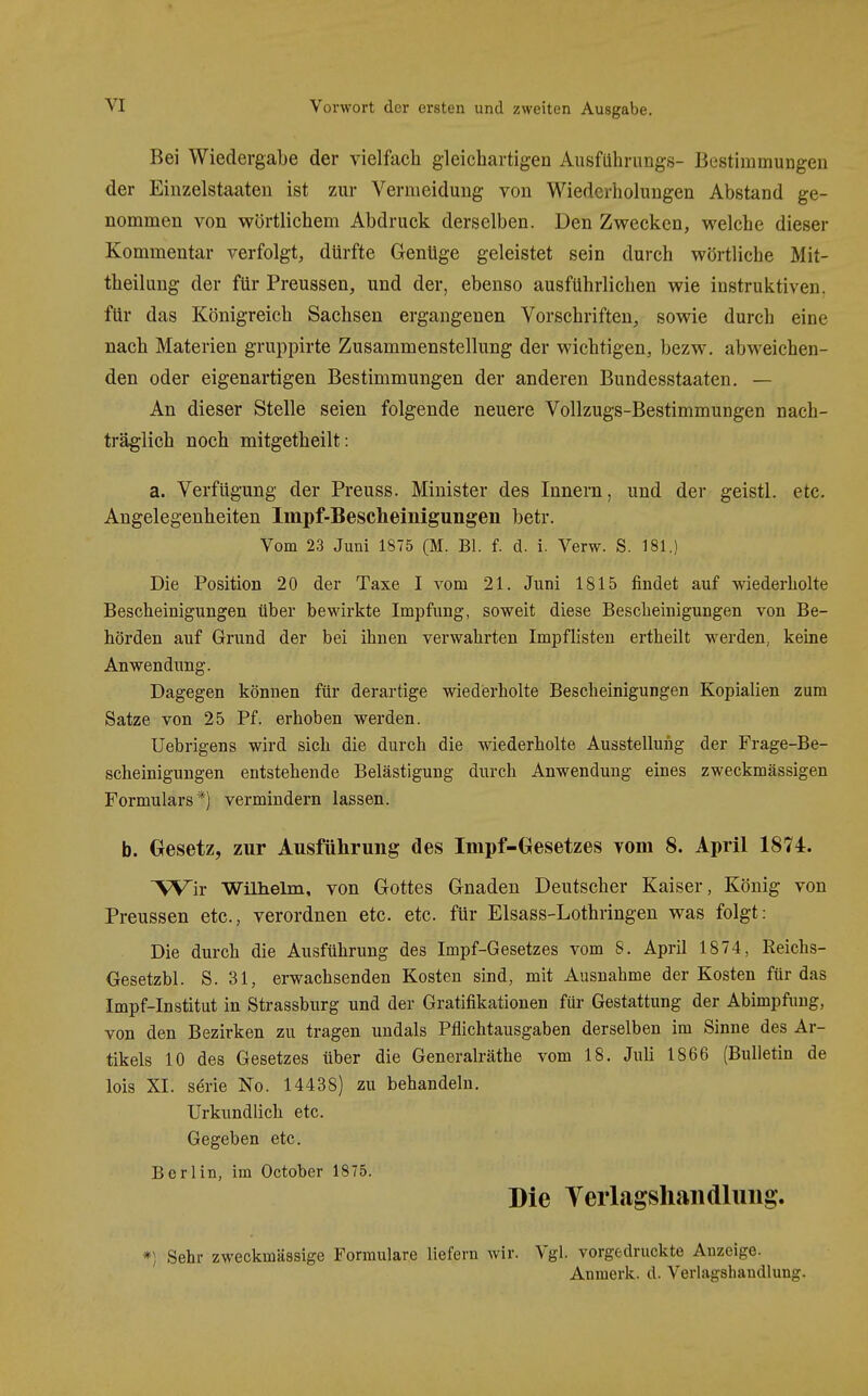 Bei Wiedergabe der vielfach gleichartigen Ausführiings- Bestimmungen der Einzelstaaten ist zur Vermeidung von Wiederholungen Abstand ge- nommen von wörtlichem Abdruck derselben. Den Zwecken, welche dieser Kommentar verfolgt, dürfte Genüge geleistet sein durch wörtliche Mit- theilung der für Preussen, und der, ebenso ausführlichen wie instruktiven, für das Königreich Sachsen ergangenen Vorschriften, sowie durch eine nach Materien gruppirte Zusammenstellung der wichtigen, bezw. abweichen- den oder eigenartigen Bestimmungen der anderen Bundesstaaten. — An dieser Stelle seien folgende neuere Vollzugs-Bestimmungen nach- träglich noch mitgetheilt: a. Verfügung der Preuss. Minister des Innern, und der geistl. etc. Angelegenheiten Impf-Bescheinigungen betr. Vom 23 Juni 1875 (M. Bl. f. d. i. Verw. S. 181.) Die Position 20 der Taxe I vom 21. Juni 1815 findet auf wiederholte Bescheinigungen über bewirkte Impfung, soweit diese Bescheinigungen von Be- hörden auf Grund der bei ihnen verwahrten Impflisten ertheilt werden, keine Anwendung. Dagegen können für derartige wiedierholte Bescheinigungen Kopialien zum Satze von 25 Pf. erhoben werden. Uebrigens wird sich die durch die wiederholte Ausstellung der Frage-Be- scheinigungen entstehende Belästigung durch Anwendung eines zweckmässigen Formulars*) vermindern lassen. b. Gesetz, zur Ausführung des Impf-Gesetzes vom 8. April 1874. Wir Wilhelm, von Gottes Gnaden Deutscher Kaiser, König von Preussen etc., verordnen etc. etc. für Elsass-Lothringen was folgt: Die durch die Ausführung des Impf-Gesetzes vom 8. April 1874, Reichs- Gesetzbl. S. 31, erwachsenden Kosten sind, mit Ausnahme der Kosten für das Impf-Institut in Strassburg und der Gratifikationen für Gestattung der Abimpfung, von den Bezirken zu tragen undals Pflichtausgaben derselben im Sinne des Ar- tikels 10 des Gesetzes über die Generalräthe vom 18. JuU 1866 (Bulletin de lois XL Serie No. 14438) zu behandeln. Urkundlich etc. Gegeben etc. Berlin, im October 1875. Die VerLagsliaiidlung. *) Sehr zweckmässige Formulare liefern wir. Vgl. vorgedruckte Anzeige. Anmerk. d. Verlagshandlung.